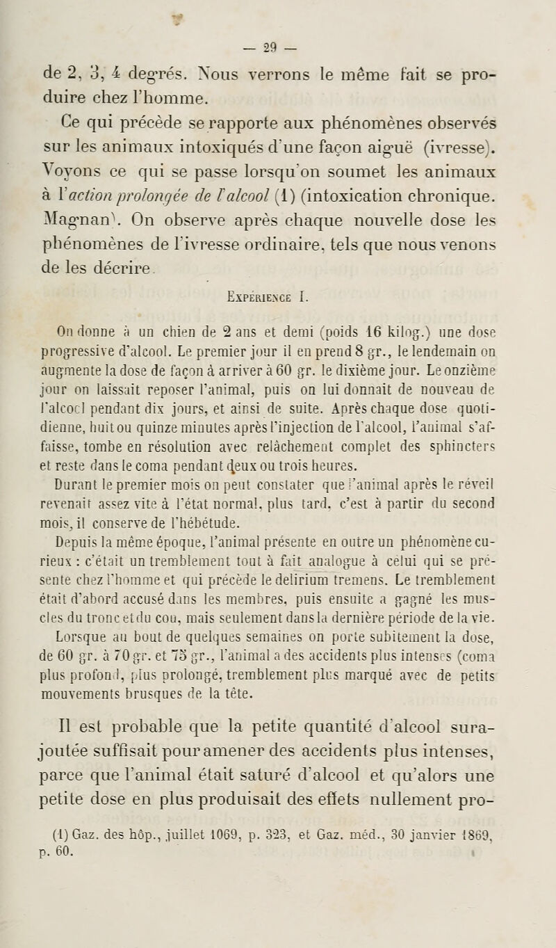 de 2, 3, 4 degrés. Nous verrons le même Fait se pro- duire chez l'homme. Ce qui précède se rapporte aux phénomènes observés sur les animaux intoxiqués d'une façon aiguë (ivresse). Voyons ce qui se passe lorsqu'on soumet les animaux à Y action prolongée de F alcool (1) (intoxication chronique. Magnan). On observe après chaque nouvelle dose les phénomènes de l'ivresse ordinaire, tels que nous venons de les décrire. Expérience I. On donne à un chien de 2 ans et demi (poids 16 kilog.) une dose progressive d'alcool. Le premier jour il en prend 8 gr., le lendemain on augmente la dose de façon à arriver à 60 gr. le dixième jour. Le onzième jour on laissait reposer l'animal, puis on lui donnait de nouveau de l'alcool pendant dix jours, et ainsi de suite. Après chaque dose quoti- dienne, huit ou quinze minutes après l'injection de l'alcool, l'animal s'af- faisse, tombe en résolution avec relâchement complet des sphincters et reste dans le coma pendant d.eux ou trois heures. Durant le premier mois on peut constater que l'animal après le réveil revenait assez vite à l'état normal, plus tard, c'est à partir du second mois, il conserve de l'hébétude. Depuis la même époque, l'animal présente en outre un phénomène cu- rieux : c'était un tremblement tout à fait analogue à celui qui se pré- sente chez l'homme et qui précède ledelirium tremens. Le tremblement était d'abord accusé dans les membres, puis ensuite a gagné les mus- cles du tronc etdu cou, mais seulement dansla dernière période de la vie. Lorsque au bout de quelques semaines on porte subitement la dose, de 60 gr. à 70 gr. et 7o gr., l'animal a des accidents plus intenses (coma plus profond, plus prolongé, tremblement plus marqué avec de petits mouvements brusques de la tête. Il est probable que la petite quantité d'alcool sura- joutée suffisait pour amener des accidents plus intenses, parce que l'animal était saturé d'alcool et qu'alors une petite dose en plus produisait des effets nullement pro- (l)Gaz. des hop., juillet 1069, p. 3-23, et Gaz. méd., 30 janvier 1869. p. 60. «