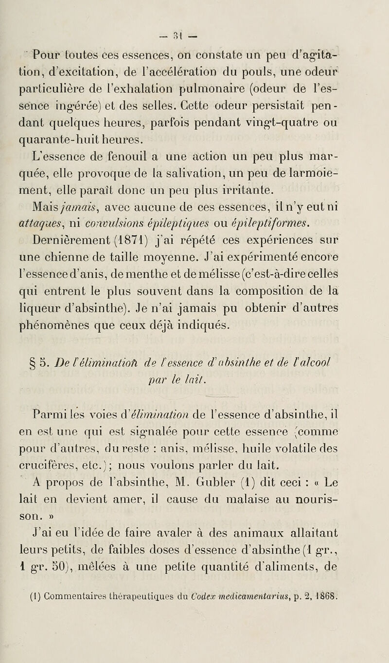 Pour toutes ces essences, on constate un peu d'agita- tion, d'excitation, de l'accélération du pouls, une odeur particulière de l'exhalation pulmonaire (odeur de l'es- sence ingérée) et des selles. Cette odeur persistait pen- dant quelques heures, parfois pendant vingt-quatre ou quarante-huit heures. L'essence de fenouil a une action un peu plus mar- quée, elle provoque de la salivation, un peu de larmoie- ment, elle paraît donc un peu plus irritante. Maïs jamais, avec aucune de ces essences, il n'y eut ni attaques, ni convulsions épileptiques ou épile ptiformes. Dernièrement (1871) j'ai répété ces expériences sur une chienne de taille moyenne. J'ai expérimenté encore l'essence d'anis, de menthe et de mélisse (c'est-à-dire celles qui entrent le plus souvent dans la composition de la liqueur d'absinthe). Je n'ai jamais pu obtenir d'autres phénomènes que ceux déjà indiqués. § 5. De Vélimination- de ïessence d'absinthe et de l'alcool par le lait. Parmi les voies à'élimination de l'essence d'absinthe, il en est une qui est signalée pour cette essence (comme pour d'autres, du reste : anis, mélisse, huile volatile des crucifères, etc.); nous voulons parler du lait. A propos de l'absinthe, M. Gubler (1) dit ceci : « Le lait en devient amer, il cause du malaise au nouris- son. » J'ai eu l'idée de faire avaler à des animaux allaitant leurs petits, de faibles doses d'essence d'absinthe (1 gr., 1 gr. 50), mêlées à une petite quantité d'aliments, de