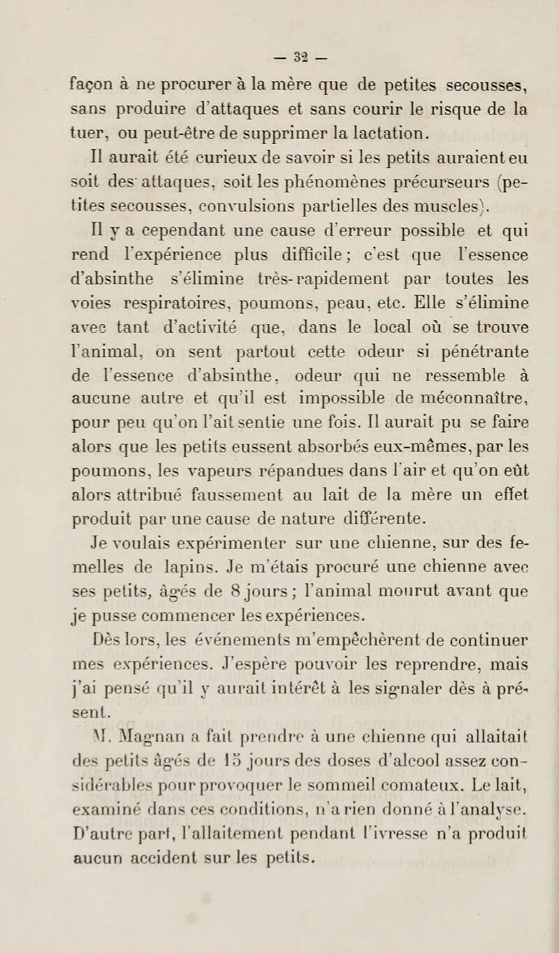 — Z-l — façon à ne procurer à la mère que de petites secousses, sans produire d'attaques et sans courir le risque de la tuer, ou peut-être de supprimer la lactation. Il aurait été curieux de savoir si les petits auraient eu soit des' attaques, soit les phénomènes précurseurs (pe- tites secousses, convulsions partielles des muscles). Il y a cependant une cause d'erreur possible et qui rend l'expérience plus difficile ; c'est que l'essence d'absinthe s'élimine très-rapidement par toutes les voies respiratoires, poumons, peau, etc. Elle s'élimine avec tant d'activité que. dans le local où se trouve l'animal, on sent partout cette odeur si pénétrante de l'essence d'absinthe, odeur qui ne ressemble à aucune autre et qu'il est impossible de méconnaître, pour peu qu'on l'ait sentie une fois. Il aurait pu se faire alors que les petits eussent absorbés eux-mêmes, par les poumons, les vapeurs répandues dans l'air et qu'on eût alors attribué faussement au lait de la mère un effet produit par une cause dénature différente. Je voulais expérimenter sur une chienne, sur des fe- melles de lapins. Je m'étais procuré une chienne avec ses petits, àg'és de 8jours; l'animal mourut avant que je pusse commencer les expériences. Dès lors, les événements m'empêchèrent de continuer mes expériences. J'espère pouvoir les reprendre, mais j'ai pensé qu'il y aurait intérêt à les signaler dès à pré-< sent. M. Mag-nan a fait prendre à une chienne qui allaitait des petits âgés de 15 jours des doses d'alcool assez con- sidérables pour provoquer le sommeil comateux. Le lait, examiné dans ces conditions, n'a rien donné à l'analyse. D'autre pari, l'allaitement pendant l'ivresse n'a produit aucun accident sur les petits.