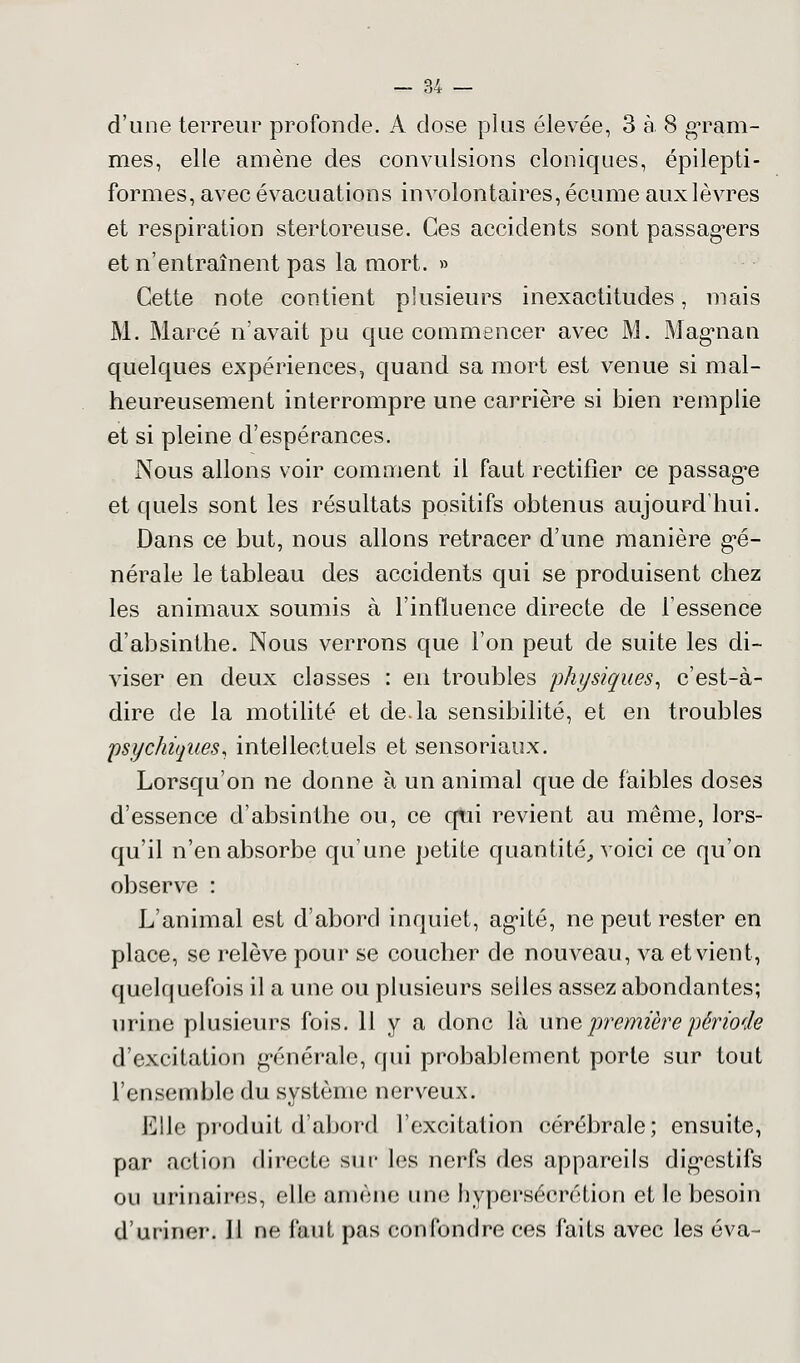 d'une terreur profonde. A dose plus élevée, 3 à. 8 gram- mes, elle amène des convulsions cloniques, épilepti- formes, avec évacuations involontaires, écume aux lèvres et respiration stertoreuse. Ces accidents sont passagers et n'entraînent pas la mort. » Cette note contient plusieurs inexactitudes, mais M. Marcé n'avait pu que commencer avec M. Magnan quelques expériences, quand sa mort est venue si mal- heureusement interrompre une carrière si bien remplie et si pleine d'espérances. Nous allons voir comment il faut rectifier ce passage et quels sont les résultats positifs obtenus aujourd'hui. Dans ce but, nous allons retracer d'une manière gé- nérale le tableau des accidents qui se produisent chez les animaux soumis à l'influence directe de l'essence d'absinthe. Nous verrons que l'on peut de suite les di- viser en deux classes : en troubles physiques, c'est-à- dire de la motilité et de.la sensibilité, et en troubles psychiques, intellectuels et sensoriaux. Lorsqu'on ne donne à un animal que de faibles doses d'essence d'absinthe ou, ce qui revient au même, lors- qu'il n'en absorbe qu'une petite quantité, voici ce qu'on observe : L'animal est d'abord inquiet, agité, ne peut rester en place, se relève pour se coucher de nouveau, va et vient, quelquefois il a une ou plusieurs selles assez abondantes; urine plusieurs fois. H y a donc là une première période d'excitation générale, qui probablement porte sur tout l'ensemble du système nerveux. Elle produit d'abord l'excitation cérébrale; ensuite, par action directe sur les nerfs des appareils digestifs ou urinaires, elle amène une hypersécrétion et le besoin d'uriner. 11 ne faut pas confondre ces faits avec les éva-