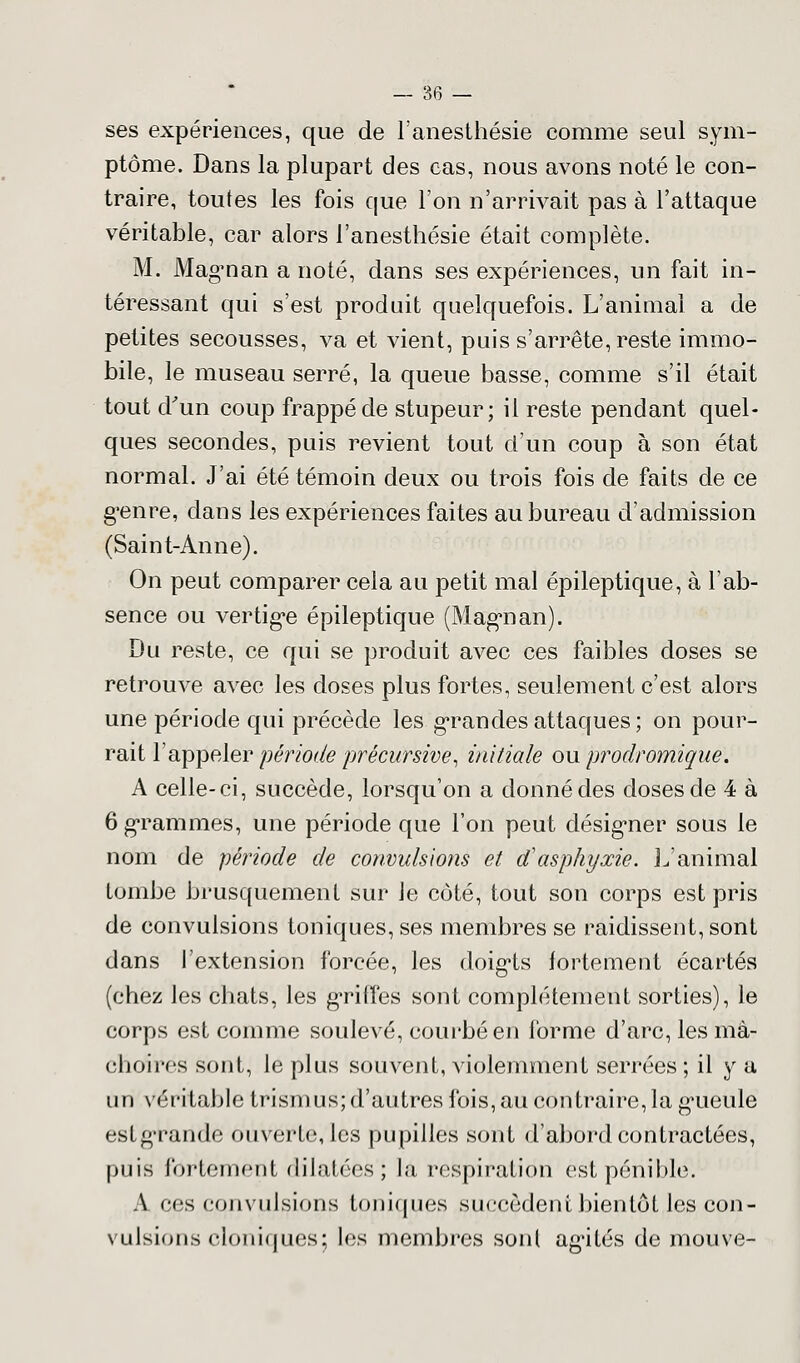 ses expériences, que de l'anesthésié comme seul sym- ptôme. Dans la plupart des cas, nous avons noté le con- traire, toutes les fois que l'on n'arrivait pas à l'attaque véritable, car alors l'anesthésié était complète. M. Mag-nan a noté, dans ses expériences, un fait in- téressant qui s'est produit quelquefois. L'animai a de petites secousses, va et vient, puis s'arrête, reste immo- bile, le museau serré, la queue basse, comme s'il était tout d'un coup frappé de stupeur; il reste pendant quel- ques secondes, puis revient tout d'un coup à son état normal. J'ai été témoin deux ou trois fois de faits de ce g'enre, dans les expériences faites au bureau d'admission (Saint-Anne). On peut comparer cela au petit mal épileptique, à l'ab- sence ou vertig*e épileptique (Mag'nan). Du reste, ce qui se produit avec ces faibles doses se retrouve avec les doses plus fortes, seulement c'est alors une période qui précède les grandes attaques; on pour- rait l'appeler période précursive, initiale ou prodromique. A celle-ci, succède, lorsqu'on a donné des doses de 4 à 6 grammes, une période que l'on peut désigner sous le nom de période de convulsions et d'asphyxie. L'animal tombe brusquement sur le côté, tout son corps est pris de convulsions toniques, ses membres se raidissent, sont dans l'extension forcée, les doig*ts fortement écartés (chez les chats, les gTitfes sont complètement sorties), le corps est comme soulevé, courbé en forme d'arc, les mâ- choires sont, le plus souvent, violemment serrées ; il y a uri véritable trismus; d'autres fois, au contraire, la gueulé est grande ouverte, les pupilles sont d'abord contractées, puis fortement dilatées ; là respiration est pénible. A ces convulsions toniques succèdent bientôt,les con- vulsions cloniques ; les membres sont agùtés de mouve-