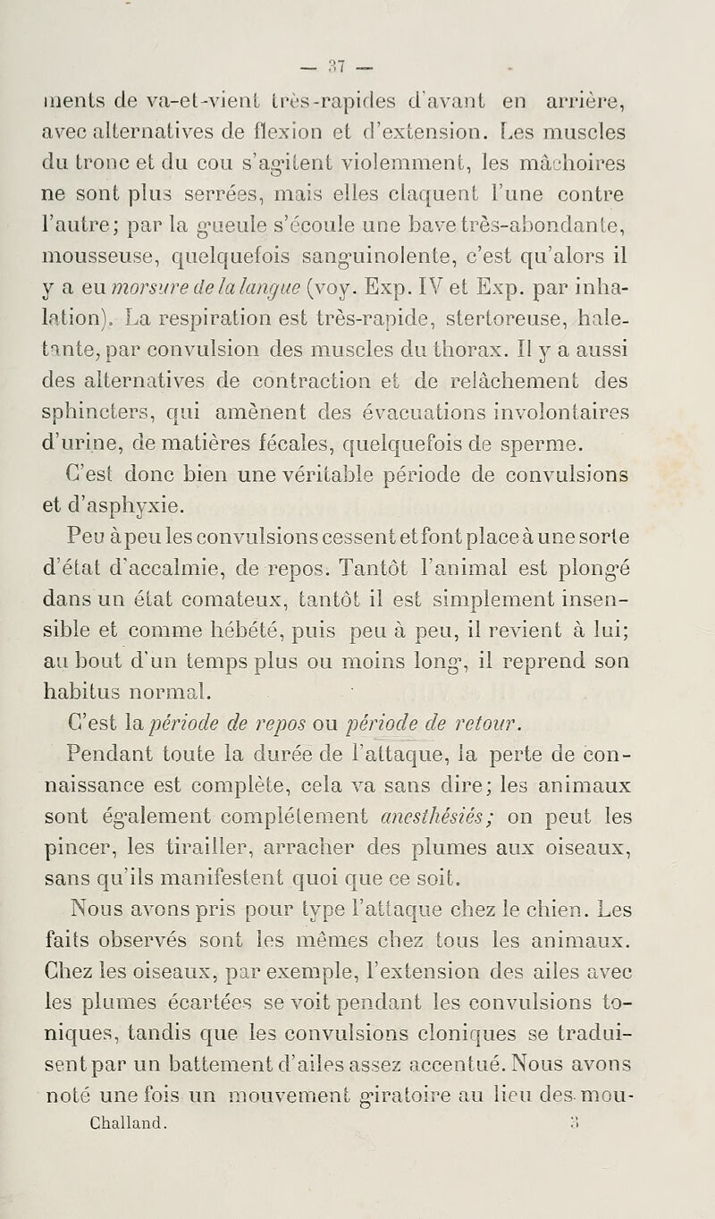 ments de va-et-vient très-rapides d'avant en arrière, avec alternatives de flexion et d'extension. Les muscles du tronc et du cou s'agitent violemment, les mâchoires ne sont plus serrées, mais elles claquent l'une contre l'autre; par la gueule s'écoule une bave très-abondante, mousseuse, quelquefois sanguinolente, c'est qu'alors il y a eu morsure de la langue (voy. Exp. IV et Exp. par inha- lation). La respiration est très-rapide, stertoreuse, hale- tante, par convulsion des muscles du thorax. Il y a aussi des alternatives de contraction et de relâchement des sphincters, qui amènent des évacuations involontaires d'urine, de matières fécales, quelquefois de sperme. C'est donc bien une véritable période de convulsions et d'asphyxie. Peu à peu les convulsions cessent et font place à une sorte d'état d'accalmie, de repos. Tantôt l'animal est plongée dans un état comateux, tantôt il est simplement insen- sible et comme hébété, puis peu à peu, il revient â lui; au bout d'un temps plus ou moins long*, il reprend son habitus normal. C'est la période de repos ou période de retour. Pendant toute la durée de l'attaque, la perte de con- naissance est complète, cela va sans dire; les animaux sont également complètement ancsthêsiés; on peut les pincer, les tirailler, arracher des plumes aux oiseaux, sans qu'ils manifestent quoi que ce soit, Nous avons pris pour type l'attaque chez le chien. Les faits observés sont les mêmes chez tous les animaux. Chez les oiseaux, par exemple, l'extension des ailes avec les plumes écartées se voit pendant les convulsions to- niques, tandis que les convulsions cloniques se tradui- sent par un battement d'ailes assez accentué. Nous avons noté une fois un mouvement giratoire au lieu des mou- Challand. 3