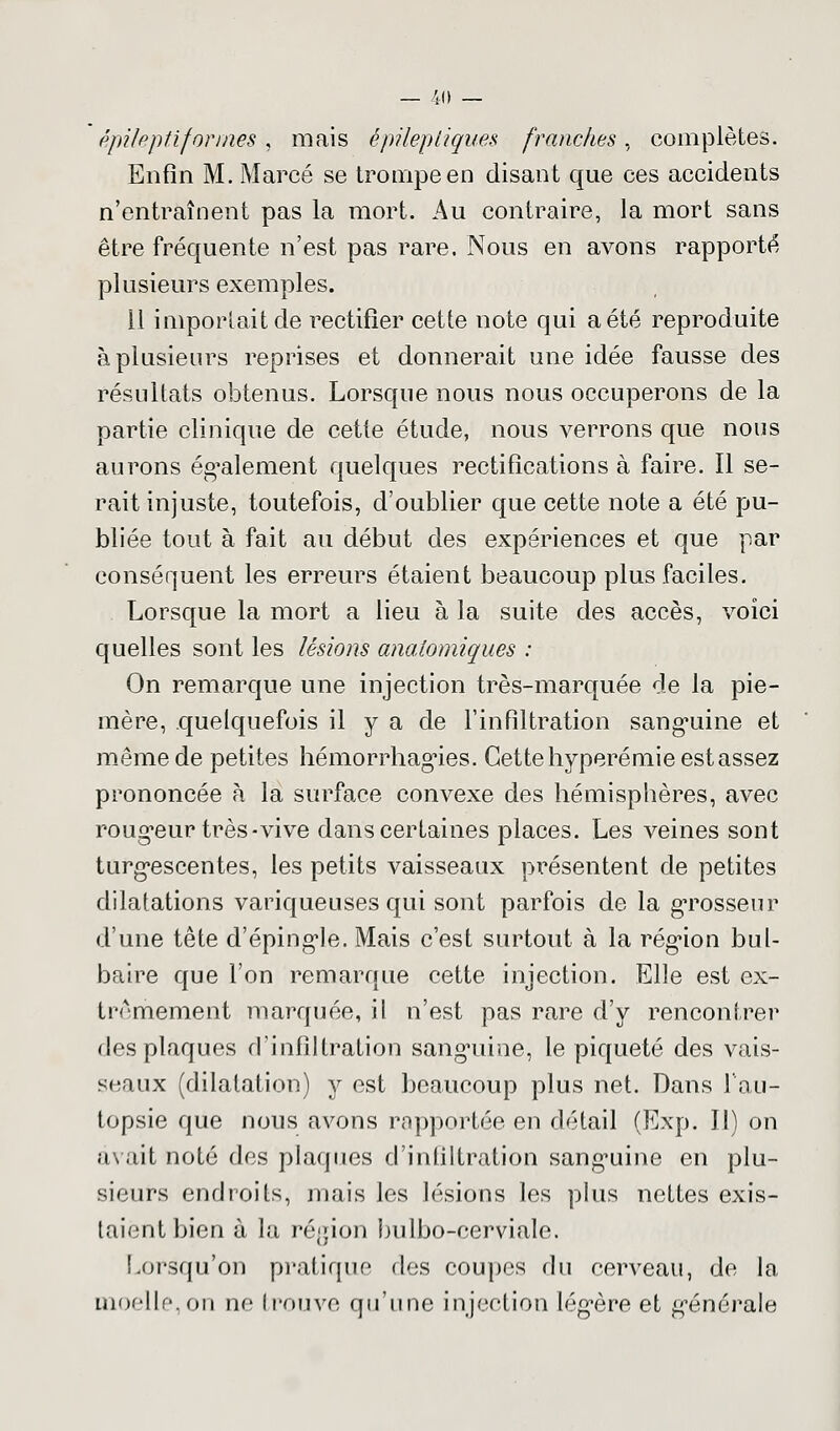 épileptiformes , mais épilepligues franches, complètes. Enfin M. Marcé se trompe en disant que ces accidents n'entraînent pas la mort. Au contraire, la mort sans être fréquente n'est pas rare. Nous en avons rapporté plusieurs exemples. 11 importait de rectifier cette note qui a été reproduite à plusieurs reprises et donnerait une idée fausse des résultats obtenus. Lorsque nous nous occuperons de la partie clinique de cette étude, nous verrons que nous aurons également quelques rectifications à faire. Il se- rait injuste, toutefois, d'oublier que cette note a été pu- bliée tout à fait au début des expériences et que par conséquent les erreurs étaient beaucoup plus faciles. Lorsque la mort a lieu à la suite des accès, voici quelles sont les lésions anatomiques : On remarque une injection très-marquée de la pie- mère, quelquefois il y a de l'infiltration sanguine et même de petites hémorrhagies. Cette hyperémie est assez prononcée à la surface convexe des hémisphères, avec rougeur très-vive dans certaines places. Les veines sont turgescentes, les petits vaisseaux présentent de petites dilatations variqueuses qui sont parfois de la grosseur d'une tête d'épingle. Mais c'est surtout à la région bul- baire que l'on remarque cette injection. Elle est ex- trêmement marquée, il n'est pas rare d'y rencontrer des plaques d'infiltration sanguine, le piqueté des vais- seaux (dilatation) y est beaucoup plus net. Dans l'au- topsie que nous avons rapportée en détail (Exp. Il) on avait noté des plaques d'infiltration sanguine en plu- sieurs endroits, mais les lésions les plus nettes exis- taient bien à la région bulbo-cerviale. Lorsqu'on pratique des coupes du cerveau, de la moelle,on ne trouve qu'une injection légère et générale