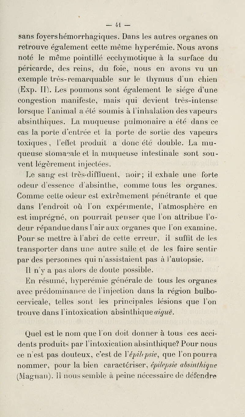 sans foyers hémorrhagïques. Dans les autres org-anes on retrouve également cette même hyperémie. Nous avons noté le même pointillé ecchymotique à la surface du péricarde, des reins, du foie, nous en avons vu un exemple très-remarquable sur le thymus d'un chien (Exp. II). Les poumons sont également le siég*e d'une congestion manifeste, mais qui devient très-intense lorsque l'animal a été soumis à l'inhalation des vapeurs absinthiques. La muqueuse pulmonaire a été clans ce cas la porte d'entrée et la porte de sortie des vapeurs toxiques , l'effet produit a donc été double. La mu- queuse stomacale et la muqueuse intestinale sont sou- vent légèrement injectées. Le sang est très-diffïuent, noir; il exhale une forte odeur d'essence d'absinthe, comme tous les org-anes. Gomme cette odeur est extrêmement pénétrante et que dans l'endroit où l'on expérimente, l'atmosphère en est imprégné, on pourrait penser que l'on attribue l'o- deur répandue dans l'air aux organes que l'on examine. Pour se mettre à l'abri de cette erreur, il suffît de les transporter dans une autre salle et de les faire sentir par des personnes qui n'assistaient pas à l'autopsie. Il n'y a pas alors de doute possible. En résumé, hyperémie générale de tous les org*anes avec prédominance de l'injection dans la région bulbo- cervicale, telles sont les principales lésions que l'on trouve dans l'intoxication absinthique^wë. Quel est le nom que l'on doit donner à tous ces acci- dents produits par l'intoxication absinthique? Pour nous ce n'est pas douteux, c'est de Yêpiltpsie, que l'on pourra nommer, pour la bien caractériser, épilepsie absinlhique (Magman). ii nous semble à peine nécessaire de défendre