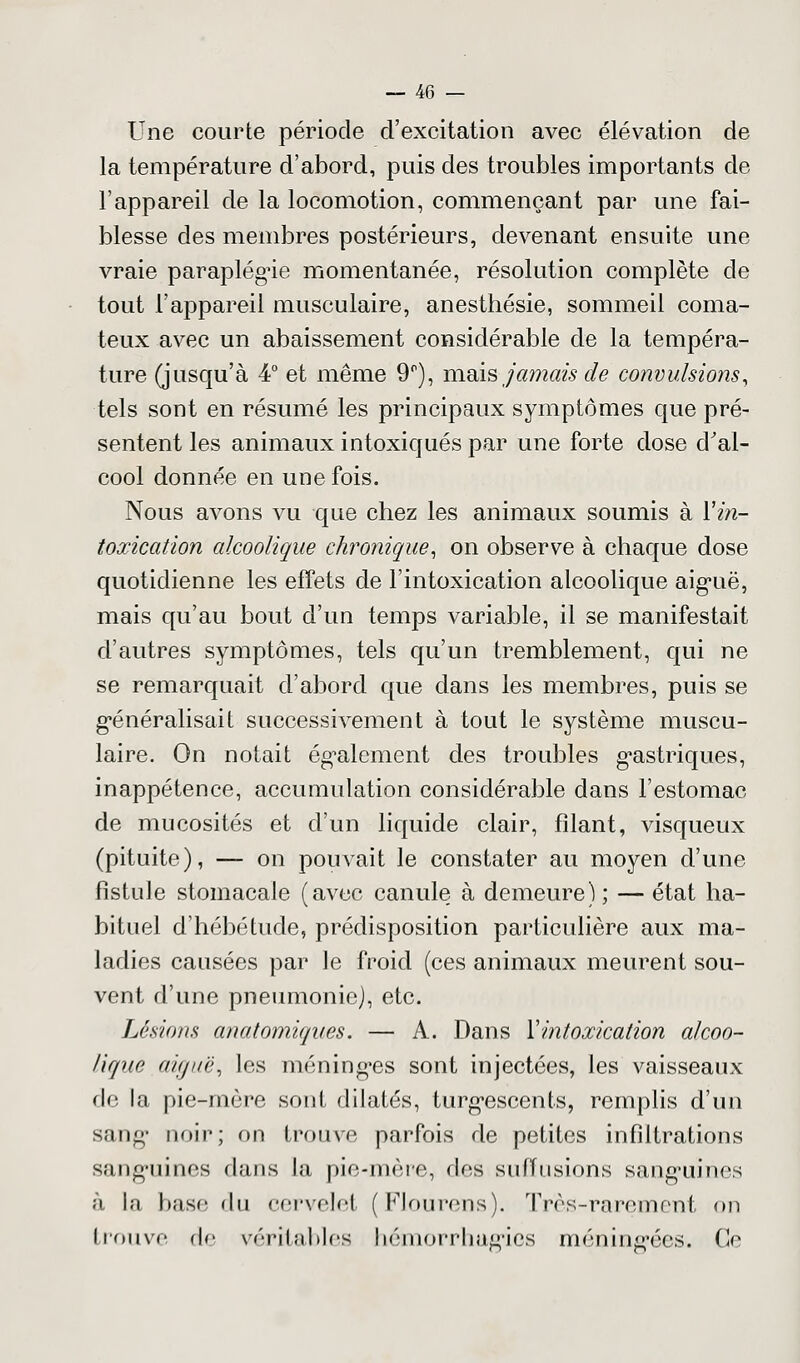 Une courte période d'excitation avec élévation de la température d'abord, puis des troubles importants de l'appareil de la locomotion, commençant par une fai- blesse des membres postérieurs, devenant ensuite une vraie paraplégie momentanée, résolution complète de tout l'appareil musculaire, anesthésie, sommeil coma- teux avec un abaissement considérable de la tempéra- ture (jusqu'à 4° et même 9°), mais jamais de convulsions, tels sont en résumé les principaux symptômes que pré- sentent les animaux intoxiqués par une forte dose d'al- cool donnée en une fois. Nous avons vu que chez les animaux soumis à Y in- toxication alcoolique chronique, on observe à chaque dose quotidienne les effets de l'intoxication alcoolique aig'uë, mais qu'au bout d'un temps variable, il se manifestait d'autres symptômes, tels qu'un tremblement, qui ne se remarquait d'abord que dans les membres, puis se généralisait successivement à tout le système muscu- laire. On notait également des troubles gastriques, inappétence, accumulation considérable dans l'estomac de mucosités et d'un liquide clair, filant, visqueux (pituite), — on pouvait le constater au moyen d'une fistule stomacale (avec canule à demeure) ; — état ha- bituel d'hébétude, prédisposition particulière aux ma- ladies causées par le froid (ces animaux meurent sou- vent d'une pneumonie), etc. Lésions anatomiques. — A. Dans Y intoxication alcoo- lique aiguë, les méningées sont injectées, les vaisseaux de la pie-mère sont dilatés, turg-escents, remplis d'un sang- unir; on trouve parfois de petites infiltrations sanguines dans la pie-mère, des sufïusions sanguines à In base du cervelet (Flourens). Très-rarement on trouve de véritables hémorrhagics méningées. Ce