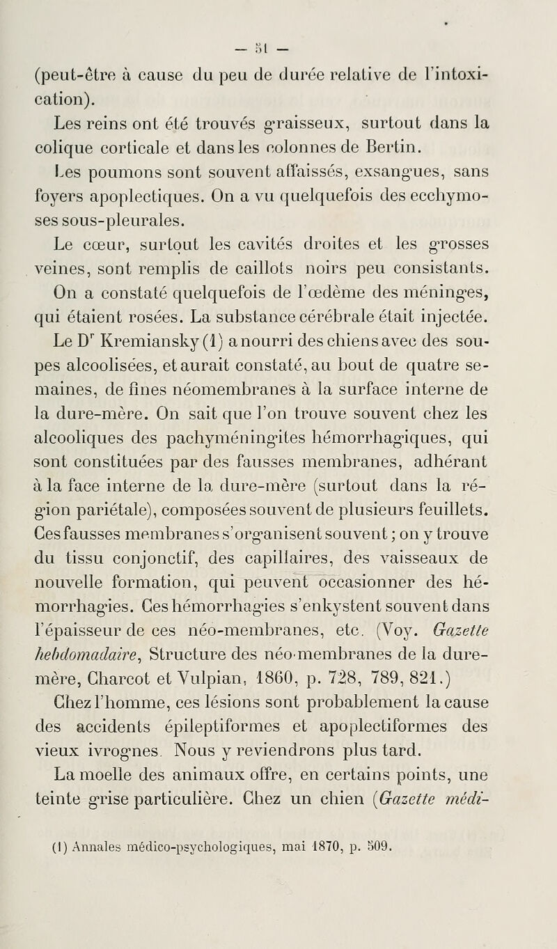 — 81 - (peut-être à cause du peu de durée relative de l'intoxi- cation). Les reins ont été trouvés graisseux, surtout dans la colique corticale et dans les colonnes de Berlin. Les poumons sont souvent affaissés, exsangues, sans foyers apoplectiques. On a vu quelquefois des ecchymo- ses sous-pleurales. Le cœur, surtout les cavités droites et les grosses veines, sont remplis de caillots noirs peu consistants. On a constaté quelquefois de l'œdème des méninges, qui étaient rosées. La substance cérébrale était injectée. Le Dr Kremiansky(l) a nourri des chiens avec des sou- pes alcoolisées, et aurait constaté, au bout de quatre se- maines, de fines néomembranes à la surface interne de la dure-mère. On sait que l'on trouve souvent chez les alcooliques des pachyméningites hémorrhagiques, qui sont constituées par des fausses membranes, adhérant à la face interne de la dure-mère (surtout dans la ré- gion pariétale), composées souvent de plusieurs feuillets. Ces fausses membranes s'organisent souvent ; on y trouve du tissu conjonctif, des capillaires, des vaisseaux de nouvelle formation, qui peuvent occasionner des hé- morrhagies. Ces hémorrhagies s'enkystent souvent dans l'épaisseur de ces néo-membranes, etc. (Voy. Gazette hebdomadaire, Structure des néo<membranes de la dure- mère, Gharcot et Vulpian, 1860, p. 728, 789, 821.) Chez l'homme, ces lésions sont probablement la cause des accidents épileptiformes et apoplectiform.es des vieux ivrog'nes. Nous y reviendrons plus tard. La moelle des animaux offre, en certains points, une teinte grise particulière. Chez un chien {Gazette mëdi-