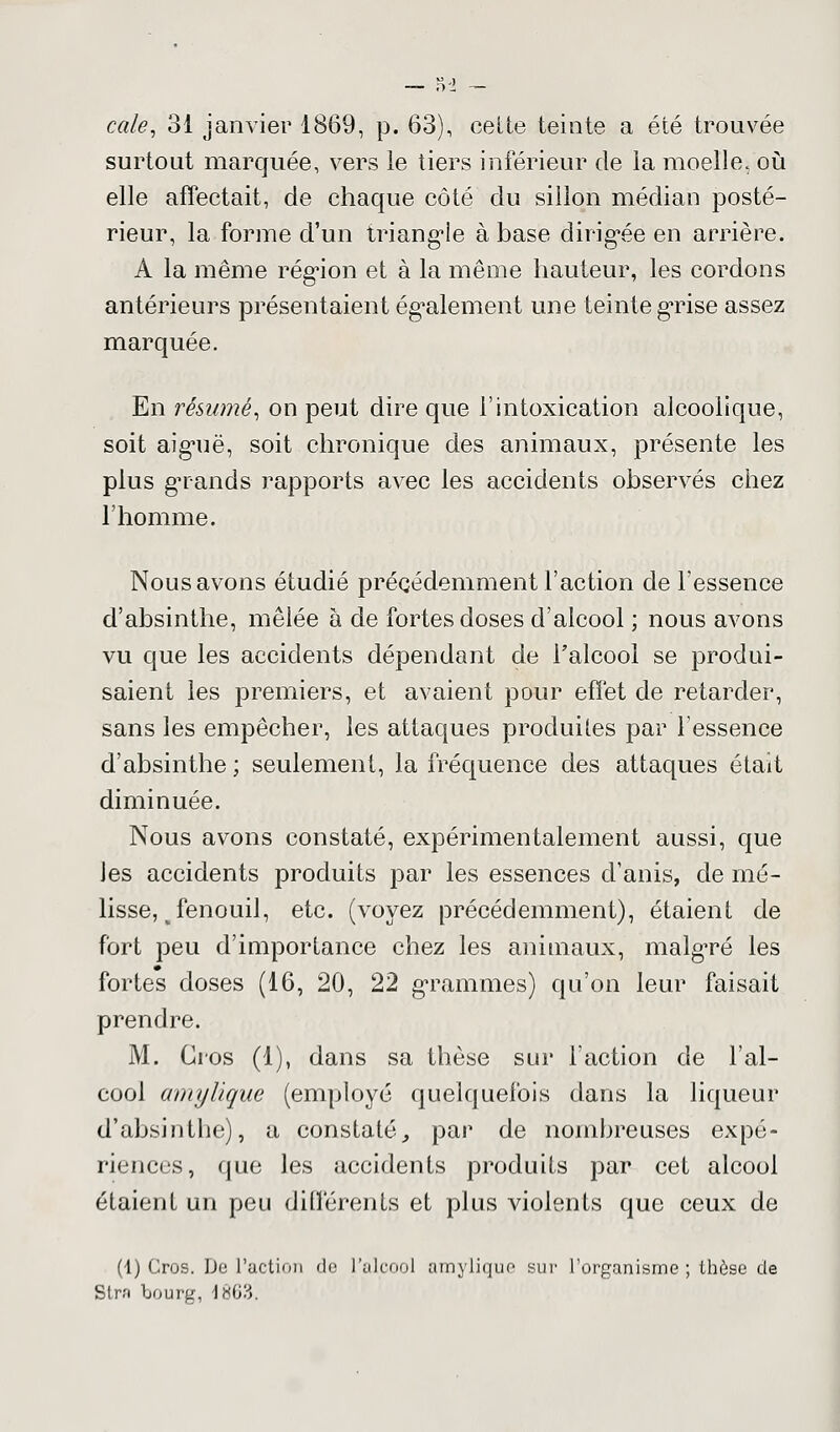 cale, 31 janvier 1869, p. 63), cette teinte a été trouvée surtout marquée, vers le tiers inférieur de la moelle, où elle affectait, de chaque côté du sillon médian posté- rieur, la forme d'un triangle à base dirigée en arrière. A la même région et à la même hauteur, les cordons antérieurs présentaient également une teinte grise assez marquée. En résumé, on peut dire que l'intoxication alcoolique, soit aiguë, soit chronique des animaux, présente les plus grands rapports avec les accidents observés chez l'homme. Nous avons étudié précédemment l'action de l'essence d'absinthe, mêlée à de fortes doses d'alcool ; nous avons vu que les accidents dépendant de l'alcool se produi- saient les premiers, et avaient pour effet de retarder, sans les empêcher, les attaques produites par l'essence d'absinthe ; seulement, la fréquence des attaques était diminuée. Nous avons constaté, expérimentalement aussi, que les accidents produits par les essences d'anis, de mé- lisse, p fenouil, etc. (voyez précédemment), étaient de fort peu d'importance chez les animaux, malgré les fortes doses (16, 20, 22 grammes) qu'on leur faisait prendre. M. Gros (1), dans sa thèse sur l'action de l'al- cool amyUque (employé quelquefois dans la liqueur d'absinthe), a constaté, par de nombreuses expé- riences, que les accidents produits par cet alcool étaient un peu différents et plus violents que ceux de (1) Gros. De l'action de l'alcool amylique sur l'organisme; thèse de Stra bourg, 1863.