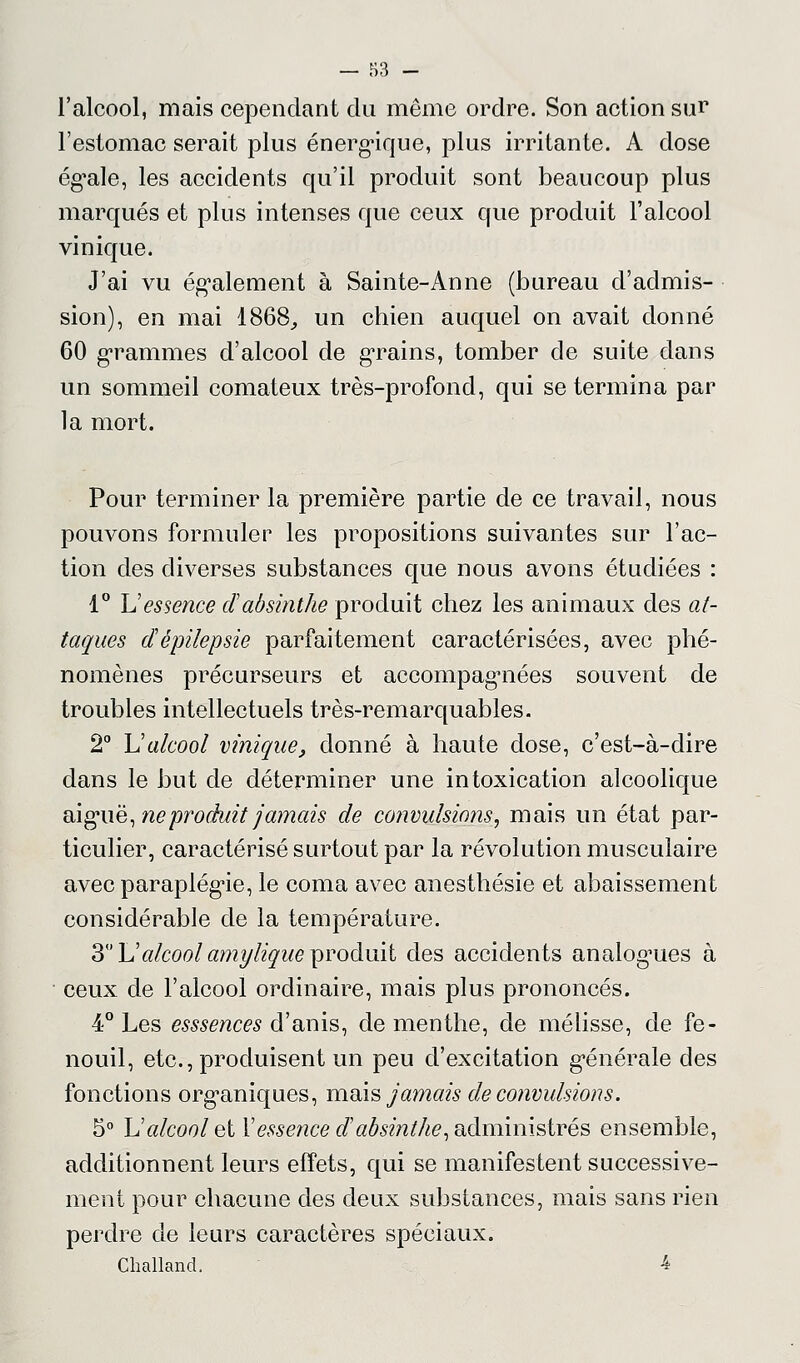 l'alcool, mais cependant du même ordre. Son action sur l'estomac serait plus énergique, plus irritante. A dose ég^ale, les accidents qu'il produit sont beaucoup plus marqués et plus intenses que ceux que produit l'alcool vinique. J'ai vu également à Sainte-Anne (bureau d'admis- sion), en mai 1868., un chien auquel on avait donné 60 grammes d'alcool de grains, tomber de suite dans un sommeil comateux très-profond, qui se termina par la mort. Pour terminer la première partie de ce travail, nous pouvons formuler les propositions suivantes sur l'ac- tion des diverses substances que nous avons étudiées : 1° U essence cl absinthe produit chez les animaux des at- taques dépilepsie parfaitement caractérisées, avec phé- nomènes précurseurs et accompagnées souvent de troubles intellectuels très-remarquables. 2° \Jalcool vinique, donné à haute dose, c'est-à-dire dans le but de déterminer une intoxication alcoolique aigaië, ne produit jamais de convulsions^ mais un état par- ticulier, caractérisé surtout par la révolution musculaire avec paraplégie, le coma avec anesthésie et abaissement considérable de la température. 3 \1 alcool amylique produit des accidents analogmes à ceux de l'alcool ordinaire, mais plus prononcés. 4° Les esssences d'anis, de menthe, de mélisse, de fe- nouil, etc., produisent un peu d'excitation générale des fonctions organiques, mois jamais de convulsions. 5° \J alcool et Y essence d'absinthe, administrés ensemble, additionnent leurs effets, qui se manifestent successive- ment pour chacune des deux substances, mais sans rien perdre de leurs caractères spéciaux. Cballand. 4