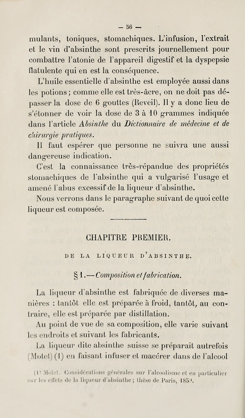 mulants, toniques, stomachiques. L'infusion, l'extrait et le vin d'absinthe sont prescrits journellement pour combattre l'atonie de l'appareil digestif et la dyspepsie fïatulente qui en est la conséquence. L'huile essentielle d'absinthe est employée aussi dans les potions ; comme elle est très-acre, on ne doit pas dé- passer la dose de 6 gouttes (Réveil). Il y a clone lieu de s'étonner de voir la dose de 3 à 10 grammes indiquée dans l'article Absinthe du Dictionnaire de médecine et de chirurgie pratiques. 11 faut espérer que personne ne suivra une aussi dangereuse indication. C'est la connaissance très-répandue des propriétés stomachiques de l'absinthe qui a vulgarisé l'usagée et amené l'abus excessif de la liqueur d'absinthe. Nous verrons dans le paragraphe suivant de quoi celte liqueur est composée. CHAPITRE PREMIER. DE LA LIQUEUR D'ABSINTHE. § 1.—Composition et fabrication. La liqueur d'absinthe est fabriquée de diverses ma- nières : tantôt elle est préparée à froid, tantôt, au con- traire, elle est préparée par distillation. Au point de vue de sa composition, elle varie suivant les endroits et suivant les fabricants. La liqueur dite absinthe suisse se préparait autrefois (Mutet) (1) en faisant infuser <;l macérer dans de l'alcool i viotet. Considérations générales sur l'alcoolisme ci eu particulier m les effets de la liqueur d'absinthe ; thèse de Paris I85i't