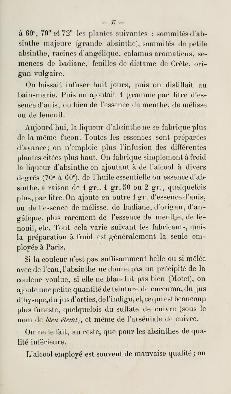 à 60°, 70° et 72° les plantes suivantes : sommités d'ab- sinthe majeure (grande absinthe), sommités de petite absinthe, racines d'angélique, calamus aromaticus, se- mences de badiane, feuilles de dictame de Crête, ori- gan vulgaire. On laissait infuser huit jours, puis on distillait au bain-marie. Puis on ajoutait 1 gramme par litre d'es- sence d'anis, ou bien de l'essence de menthe, de mélisse ou de fenouil. Aujourd'hui, la liqueur d'absinthe ne se fabrique plus de la même façon. Toutes les essences sont préparées d'avance; on n'emploie plus l'infusion des différentes plantes citées plus haut. On fabrique simplement à froid la liqueur d'absinthe en ajoutant à de l'alcool à divers degrés (70° à 60°), de l'huile essentielle ou essence d'ab- sinthe, à raison de 1 gr., 1 gr. 50 ou 2 gr., quelquefois plus, par litre. On ajoute en outre 1 gr. d'essence d'anis, ou de l'essence de mélisse, de badiane, d'orig^an, d'an- g-élique, plus rarement de l'essence de menthe, de fe- nouil, etc. Tout cela varie suivant les fabricants, mais la préparation à froid est g*énéralement la seule em- ployée à Paris. Si la couleur n'est pas suffisamment belle ou si mêlée avec de l'eau, l'absinthe ne donne pas un précipité de la couleur voulue, si elle ne blanchit pas bien (Motet), on ajoute une petite quantité de teinture de curcuma, du jus d'hysope, du jus d'orties, de l'indigo, et, ce qui est beaucoup plus funeste, quelquefois du sulfate de cuivre (sous le nom de bleu éteint), et même de l'arséniate de cuivre. On ne le fait, au reste, que pour les absinthes de qua- lité inférieure. L'alcool employé est souvent de mauvaise qualité ; on