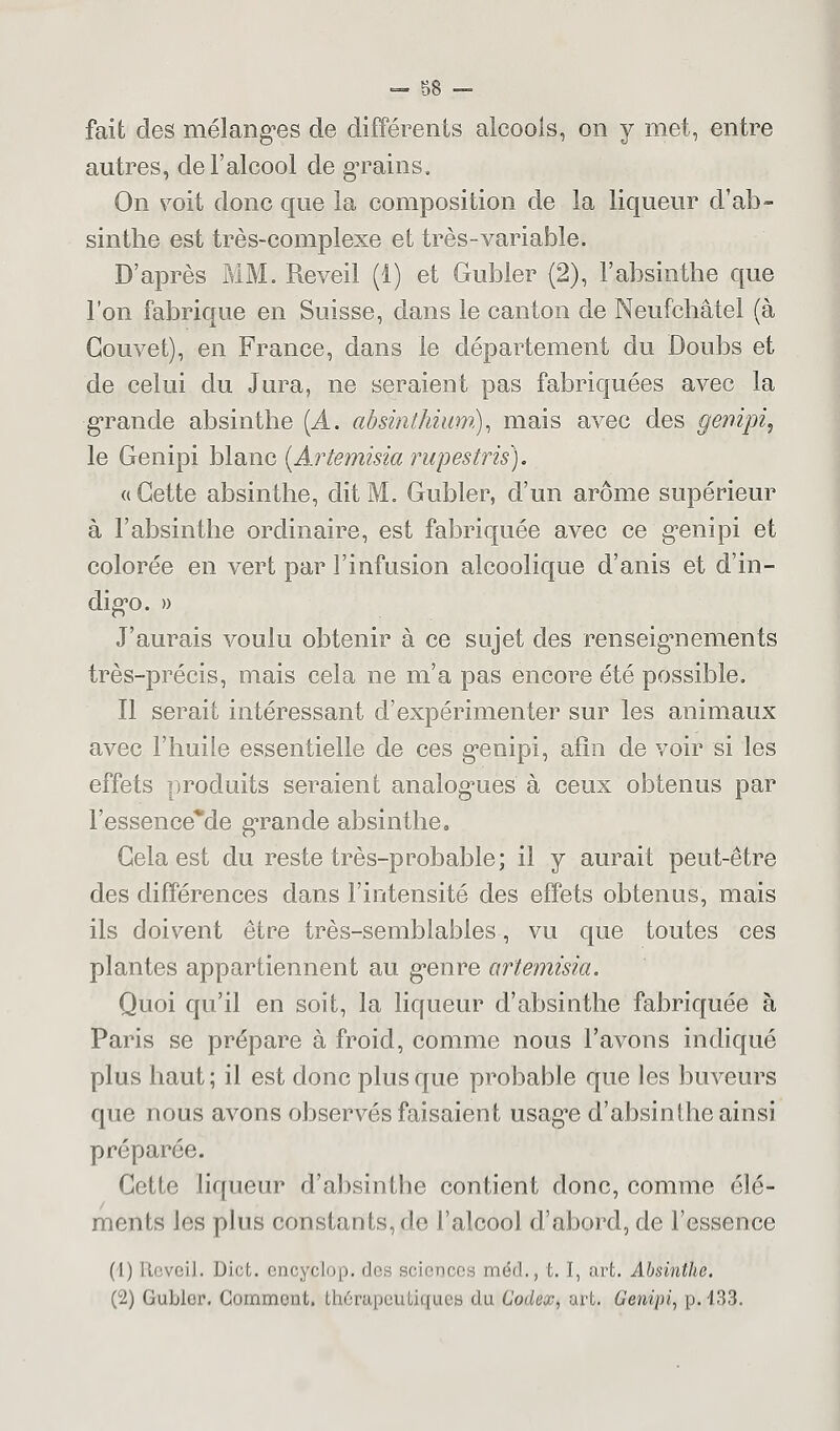 fait des mélangées de différents alcools, on y met, entre autres, de l'alcool de gTains. On voit donc que la composition de la liqueur d'ab- sinthe est très-complexe et très-variable. D'après MM. Réveil (1) et Gubler (2), l'absinthe que l'on fabrique en Suisse, dans le canton de Neufchâtel (à Gouvet), en France, dans le département du Doubs et de celui du Jura, ne seraient pas fabriquées avec la ■grande absinthe [A. absinthium), mais avec des genipi, le Genipi blanc (Artemisia rupestris). «Cette absinthe, dit M. Gubler, d'un arôme supérieur à l'absinthe ordinaire, est fabriquée avec ce g*enipi et colorée en vert par l'infusion alcoolique d'anis et d'in- digo. » J'aurais voulu obtenir à ce sujet des renseignements très-précis, mais cela ne m'a pas encore été possible. Il serait intéressant d'expérimenter sur les animaux avec l'huile essentielle de ces g*enipi, afin de voir si les effets produits seraient analogies à ceux obtenus par l'essence*de grande absinthe. Gela est du reste très-probable; il y aurait peut-être des différences dans l'intensité des effets obtenus, mais ils doivent être très-semblables, vu que toutes ces plantes appartiennent au g*enre artemisia. Quoi qu'il en soit, la liqueur d'absinthe fabriquée à Paris se prépare à froid, comme nous l'avons indiqué plus haut ; il est donc plus que probable que les buveurs que nous avons observés faisaient usag*e d'absinthe ainsi préparéo. Cette liqueur d'absinthe contient donc, comme élé- ments les plus constants, de l'alcool d'abord, de l'essence (1) Réveil. Dict. encyclop. des sciences méd., t. I, art. Absinthe. (2) Gubler. Comment, thérapeutiques du Codex, art. Genipi, p. 433.