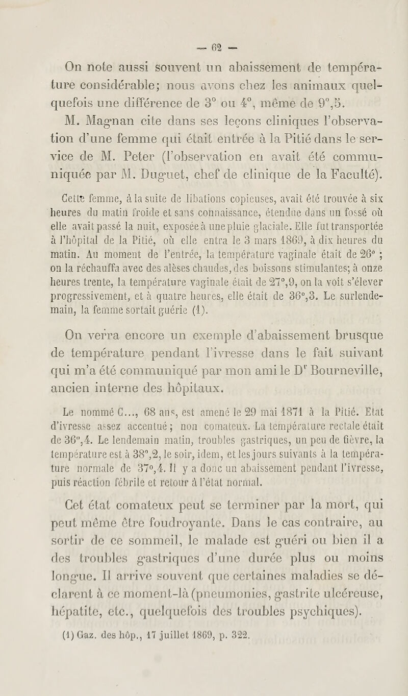 On note aussi souvent un abaissement de tempéra- ture considérable; nous avons chez les animaux quel- quefois une différence de 3° ou 4°, même de.9°,5. M. Magnan cite dans ses leçons cliniques l'observa- tion d'une femme qui était entrée à la Pitié dans le ser- vice de M. Peter (l'observation en avait été commu- niquée par M. Duguet, chef de clinique de la Faculté). Cette femme, à la suite de libations copieuses, avait été trouvée à six heures du matin froide et sans connaissance, étendue dans un fossé où elle avaitpassé la nuit, exposée à une pluie glaciale. Elle fut transportée à l'hôpital de la Pitié, où elle entra le 3 mars 1869, à dix heures du matin. Au moment de l'entrée, la température vaginale était de 26° ; on la réchauffa avec des alèses chaudes, des boissons stimulantes; à onze heures trente, la température vaginale était de 27°,9, on la voit s'élever progressivement, et à quatre heures, elle était de 36°,3. Le surlende- main, la femme sortait guérie (1). On verra encore un exemple d'abaissement brusque de température pendant l'ivresse dans le fait suivant qui m'a été communiqué par mon ami le Dr Bourneville, ancien interne des hôpitaux. Le nommé C..., 68 ans, est amené le 29 mai 1871 à la Pitié. Etat d'ivresse assez accentué; non comateux. La température rectale était de 36,4. Le lendemain matin, troubles gastriques, un peu de fièvre, la température est à 38°,% le soir, idem, et les jours suivants à la tempéra- ture normale de 37°,4. Il y a donc un abaissement pendant l'ivresse, puis réaction fébrile et retour à l'état normal. Cet état comateux peut se terminer par la mort, qui peut môme être foudroyante. Dans le cas contraire, au sortir de ce sommeil, le malade est guéri ou bien il a des troubles gastriques d'une durée plus ou moins longue. II arrive souvent fine certaines maladies se dé- clarent à ce moment-là (pneumonies, gastrite ulcéreuse, hépatite, etc., quelquefois des troubles psychiques). (l) Gaz. des hôp., 17 juillet 1869, p. 322.