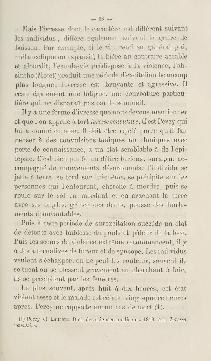 Mais l'ivresse dont le caractère est différent suivant les individus, diffère également suivant le genre de boisson. Par exemple, si le vin rend en général gai, mélancolique ou expansif, Il bière au contraire accable et alourdit, l'eau-de-vie prédispose à la violence, l'ab- sinthe (Motet) produit une période d'excitation beaucoup plus longue, l'ivresse est bruyante et agressive. Il reste également une fatigue, une courbature particu- lière qui ne disparaît pas par le sommeil. Il y a une forme d'ivresse que nous devons mentionner et que l'on appelle à tort ivresse convulsive. C'est Percy qui lui a donné ce nom. Il doit être rejeté parce qu'il fait penser à des convulsions toniques ou cloniques avec perte cle connaissance, à un état semblable à de l'épi- lepsie. C'est bien plutôt un délire furieux, suraigu, ac- compagné de mouvements désordonnés; l'individu se jette à terre, se tord sur lui-même, se précipite sur les personnes qui l'entourent, cherche à mordre, puis se roule sur le sol en mordant et en arachant la terre avec ses ongles, grince des dents, pousse des hurle- ments épouvantables. Puis à cette période de surexcitation succède un état de détente avec faiblesse du pouls et pâleur de la face. Puis les scènes de violence extrême recommencent, il y a des alternatives de fureur et cle syncope. Les individus veulent s'échapper, on ne peut les contenir, souvent ils se tuent ou se blessent gravement en cherchant à fuir, ils se précipitent par les fenêtres. Le plus souvent, après huit à dix heures, cet état violent cesse et le malade est rétabli vingt-quatre heures après. Percy ne rapporte aucun cas de mort (1). (1) Percy et Laurent. Dict. des sciences médicales, 1818, art. Ivresse convulsive.