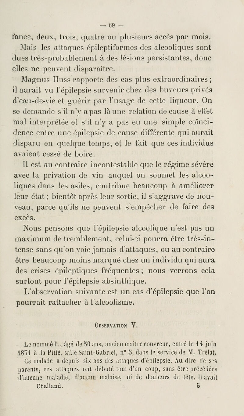 iancs, deux, trois, quatre ou plusieurs accès par mois. Mais les attaques épileptiformes des alcooliques sont dues très-probablement à des lésions persistantes, donc elles ne peuvent disparaître. Magnus Huss rapporte des cas plus extraordinaires ; il aurait vu Fépilepsie survenir chez des buveurs privés d'eau-de-vie et guérir par l'usage de cette liqueur. On se demande s'il n'y a pas là une relation de cause à effet mal interprétée et s'il n'y a pas eu une simple coïnci- dence entre une épilepsie de cause différente qui aurait disparu en quelque temps, et le fait que ces individus avaient cessé de boire. Il est au contraire incontestable que le régime sévère avec la privation de vin auquel on soumet les alcoo- liques dans les asiles, contribue beaucoup à améliorer leur état ; bientôt après leur sortie, il s'aggrave de nou- veau, parce qu'ils ne peuvent s'empêcher de faire des excès. Nous pensons que Fépilepsie alcoolique n'est pas un maximum de tremblement, celui-ci pourra être très-in- tense sans qu'on voie jamais d'attaques, ou au contraire être beaucoup moins marqué chez un individu qui aura des crises épileptiques fréquentes ; nous verrons cela surtout pour Fépilepsie absinthique. L'observation suivante est un cas d'épilepsie que l'on pourrait rattacher à l'alcoolisme. Observation V. Le nommé P., âgé de 50 ans, ancien maître couvreur, entré le 14 juin 1871 cà la Pitié, salle Saint-Gabriel, n° 5, dans le service de M. Trélat. Ce malade a depuis six ans des attaques d'épilepsie. Au dire de, sps parents, ses attaques ont débuté tout d'un coup, sans être précédées ■d'aucune maladie, d'aucun malaise, ni de douleurs de tête. Il avait Challand. a