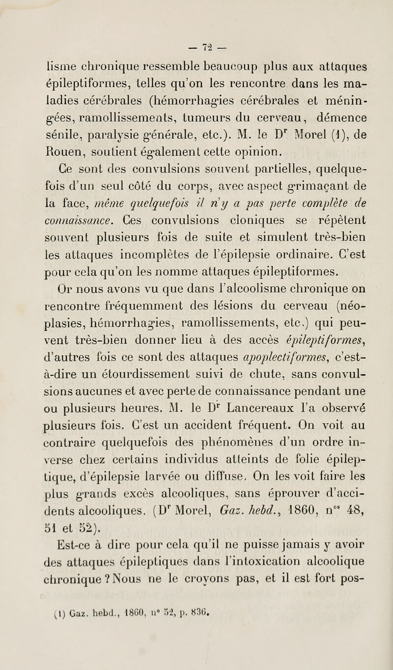 lisme chronique ressemble beaucoup plus aux attaques épileptiformes, telles qu'on les rencontre dans les ma- ladies cérébrales (hémorrhagies cérébrales et ménin- gées, ramollissements, tumeurs du cerceau, démence sénile, paralysie g'énérale, etc.). M. le Dr Morel (1), de Rouen, soutient également cette opinion. Ce sont des convulsions souvent partielles, quelque- fois d'un seul côté du corps, avec aspect grimaçant de la face, même quelquefois il ri y a pas perte complète de connaissance. Ces convulsions cloniques se répètent souvent plusieurs fois de suite et simulent très-bien les attaques incomplètes de l'épilepsie ordinaire. C'est pour cela qu'on les nomme attaques épileptiformes. Or nous avons vu que dans l'alcoolisme chronique on rencontre fréquemment des lésions du cerveau (néo- plasies, hémorrhagies, ramollissements, etc.) qui peu- vent très-bien donner lieu à des accès épileptiformes, d'autres fois ce sont des attaques apoplectiformes, c'est- à-dire un étourdissement suivi de chute, sans convul- sions aucunes et avec perte de connaissance pendant une ou plusieurs heures. M. le Dr Lancereaux l'a observé plusieurs fois. C'est un accident fréquent. On voit au contraire quelquefois des phénomènes d'un ordre in- verse chez certains individus atteints de folie épilep- tique, d'épilepsie larvée ou diffuse, On les voit faire les plus grands excès alcooliques, sans éprouver d'acci- dents alcooliques. (Dr Morel, Gaz. hebd., 1860, n09 48, 51 et 52). Est-ce à dire pour cela qu'il ne puisse jamais y avoir des attaques épileptiques dans l'intoxication alcoolique chronique ? Nous ne le croyons pas, et il est fort pos- (1) Gaz. hebd., 1800, n» M, p. 836»