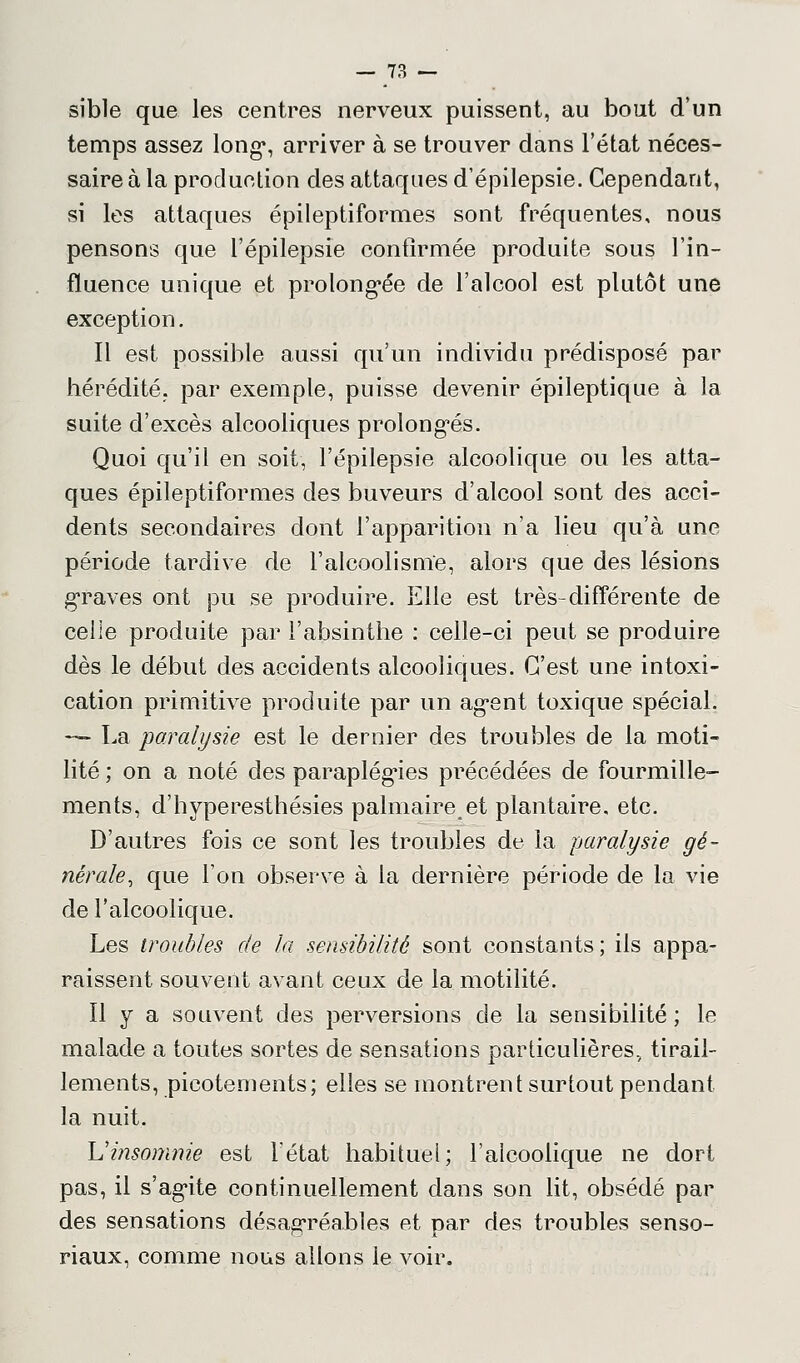 sible que les centres nerveux puissent, au bout d'un temps assez long*, arriver à se trouver dans l'état néces- saire à la production des attaques d'épilepsie. Cependant, si les attaques épileptiformes sont fréquentes, nous pensons que l'épilepsie confirmée produite sous l'in- fluence unique et prolongée de l'alcool est plutôt une exception. Il est possible aussi qu'un individu prédisposé par hérédité, par exemple, puisse devenir épileptique à la suite d'excès alcooliques prolongés. Quoi qu'il en soit, l'épilepsie alcoolique ou les atta- ques épileptiformes des buveurs d'alcool sont des acci- dents secondaires dont l'apparition n'a lieu qu'à une période tardive de l'alcoolisme, alors que des lésions graves ont pu se produire. Elle est très-différente de celle produite par l'absinthe : celle-ci peut se produire dès le début des accidents alcooliques. C'est une intoxi- cation primitive produite par un ag-ent toxique spécial. — La paralysie est le dernier des troubles de la moti- lité ; on a noté des paraplégies précédées de fourmille- ments, d'hyperesthésies palmaireet plantaire, etc. D'autres fois ce sont les troubles de la paralysie gé- nérale, que l'on observe à la dernière période de la vie de l'alcoolique. Les troubles de la sensibilité sont constants; ils appa- raissent souvent avant ceux de la motilité. Il y a souvent des perversions de la sensibilité ; le malade a toutes sortes de sensations particulières., tirail- lements, picotements; elles se montrent surtout pendant la nuit. L'insomnie est l'état habituel; l'alcoolique ne dort pas, il s'ag*ite continuellement dans son lit, obsédé par des sensations désagréables et par des troubles senso- riaux. comme nous allons le voir.