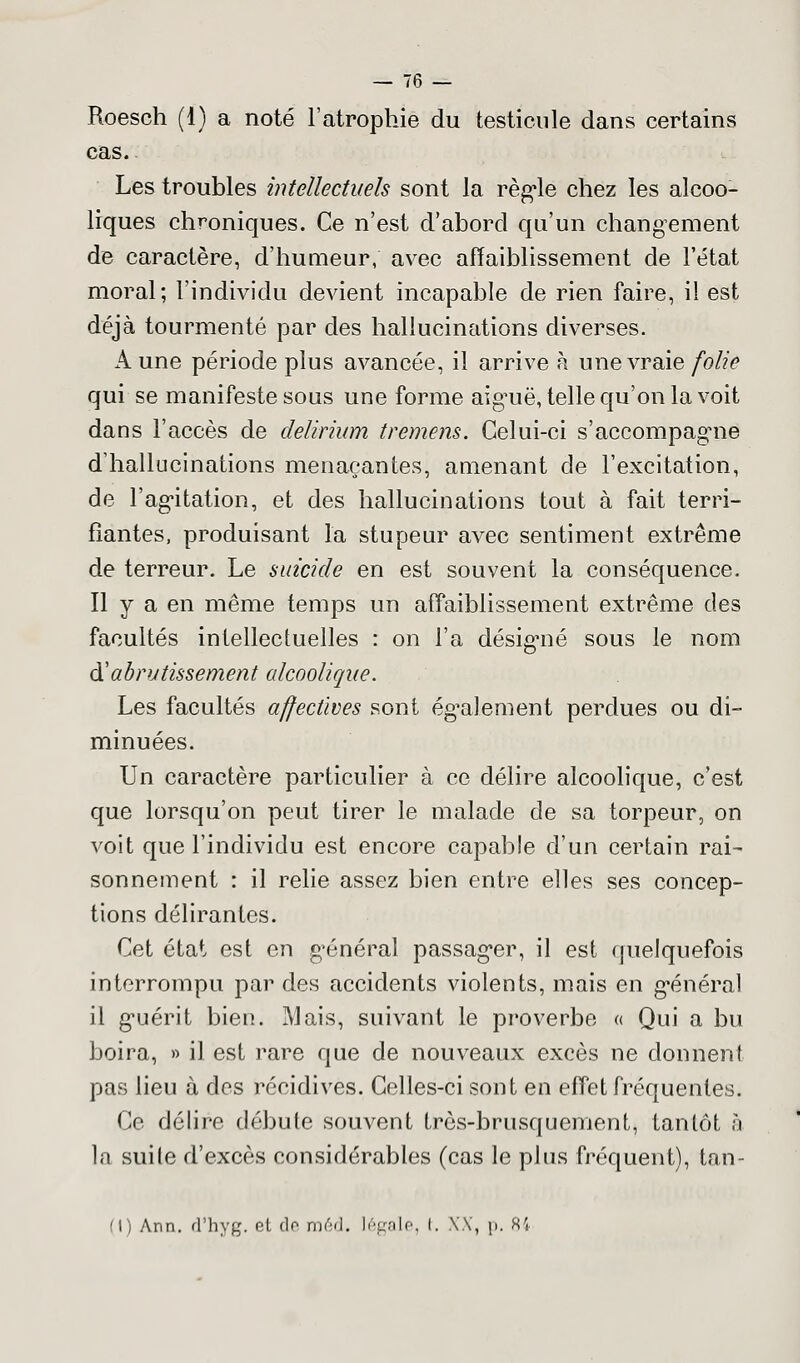 Roesch (1) a noté l'atrophie du testicule dans certains cas. Les troubles intellectuels sont la règle chez les alcoo- liques chroniques. Ce n'est d'abord qu'un changement de caractère, d'humeur, avec affaiblissement de l'état moral; l'individu devient incapable de rien faire, il est déjà tourmenté par des hallucinations diverses. A une période plus avancée, il arrive à une vraie folie qui se manifeste sous une forme aiguë, telle qu'on la voit dans l'accès de delirium tremens. Celui-ci s'accompagne d'hallucinations menaçantes, amenant de l'excitation, de l'agitation, et des hallucinations tout à fait terri- fiantes, produisant l'a stupeur avec sentiment extrême de terreur. Le suicide en est souvent la conséquence. Il y a en même temps un affaiblissement extrême des facultés intellectuelles : on l'a désigné sous le nom d'abrutissement alcoolique. Les facultés affectives sont également perdues ou di- minuées. Un caractère particulier à ce délire alcoolique, c'est que lorsqu'on peut tirer le malade de sa torpeur, on voit que l'individu est encore capable d'un certain rai- sonnement : il relie assez bien entre elles ses concep- tions délirantes. Cet état est en général passager, il est quelquefois interrompu par des accidents violents, mais en général il guérit bien. Mais, suivant le proverbe « Qui a bu boira, » il est rare que de nouveaux excès ne donnent pas lieu à des récidives. Celles-ci sont en effet fréquentes. Ce délire débute souvent très-brusquement, tantôt à la suite d'excès considérables (cas le plus fréquent), tan- (I) Arn. d'hyg. el de méd. légale, (. XX, p. 84