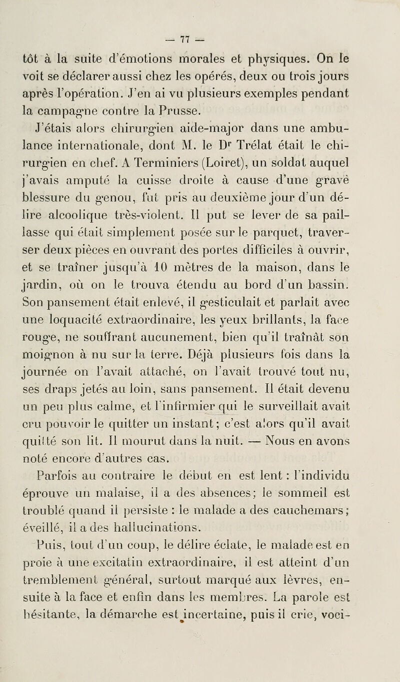 tôt à la suite d'émotions morales et physiques. On le voit se déclarer aussi chez les opérés, deux ou trois jours après l'opération. J'en ai vu plusieurs exemples pendant la campagne contre la Prusse. J'étais alors chirurgien aide-major dans une ambu- lance internationale, dont M. le Dr Trélat était le chi- rurgien en chef. A Terminiers (Loiret), un soldat auquel j'avais amputé la cuisse droite à cause d'une gravé blessure du genou, fut pris au deuxième jour d'un dé- lire alcoolique très-violent. Il put se lever de sa pail- lasse qui était simplement posée sur le parquet, traver- ser deux pièces en ouvrant des portes difficiles à ouvrir, et se traîner jusqu'à 10 mètres de la maison, dans le jardin, où on le trouva étendu au bord d'un bassin. Son pansement était enlevé, il gesticulait et parlait avec une loquacité extraordinaire, les yeux brillants, la face rouge, ne souffrant aucunement, bien qu'il traînât son moignon à nu sur la terre. Déjà plusieurs fois dans la journée on l'avait attaché, on l'avait trouvé tout nu, ses draps jetés au loin, sans pansement. Il était devenu un peu plus calme, et l'infirmier qui le surveillait avait cru pouvoir le quitter un instant; c'est a!ors qu'il avait quitté son lit. Il mourut dans la nuit. — Nous en avons noté encore d'autres cas. Parfois au contraire le début en est lent : l'individu éprouve un malaise, il a des absences; le sommeil est troublé quand il persiste : le malade a des cauchemars; éveillé, il a des hallucinations. Puis, tout d'un coup, le délire éclate, le malade est en proie à une excitatin extraordinaire, il est atteint d'un tremblement général, surtout marqué aux lèvres, en- suite à la face et enfin dans les membres. La parole est hésitante, la démarche est incertaine, puis il crie, voci-