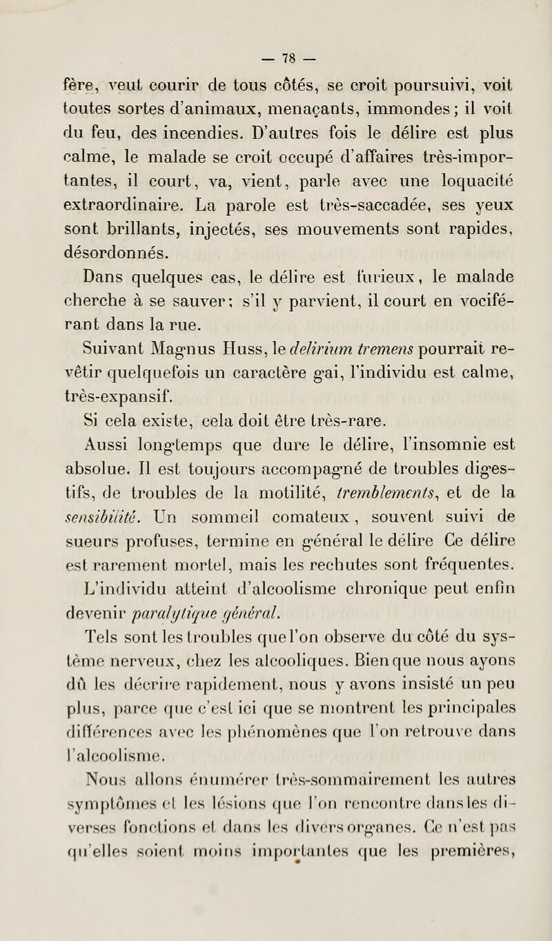 fère, veut courir de tous côtés, se croit poursuivi, voit toutes sortes d'animaux, menaçants, immondes ; il voit du feu, des incendies. D'autres fois le délire est plus calme, le malade se croit occupé d'affaires très-impor- tantes, il court, va, vient, parle avec une loquacité extraordinaire. La parole est très-saccadée, ses yeux sont brillants, injectés, ses mouvements sont rapides, désordonnés. Dans quelques cas, le délire est furieux, le malade cherche à se sauver; s'il y parvient, il court en vocifé- rant dans la rue. Suivant Magnus Huss, \edelirium tremens pourrait re- vêtir quelquefois un caractère g*ai, l'individu est calme, très-expansif. Si cela existe, cela doit être très-rare. Aussi longtemps que dure le délire, l'insomnie est absolue. Il est toujours accompagmé de troubles diges- tifs, de troubles de la motilité, tremblements, et de la sensibilité. Un sommeil comateux, souvent suivi de sueurs profuses, termine en général le délire Ce délire est rarement mortel, mais les rechutes sont fréquentes. L'individu atteint d'alcoolisme chronique peut enfin devenir paralytique général. Tels sont les troubles que l'on observe du côté du sys- tème nerveux, chez les alcooliques. Bien que nous ayons dû les décrire rapidement, nous y avons insisté un peu plus, parce que c'est ici que se montrent les principales différences avec les phénomènes que l'on retrouve dans l'alcoolisme. Nous allons énumérer très-sommairement les autres symptômes el les lésions que l'on rencontre dans les di- verses fonctions et dans 1rs divers organes. Ce n'est pas qu'elles soient moins importantes que les premières,