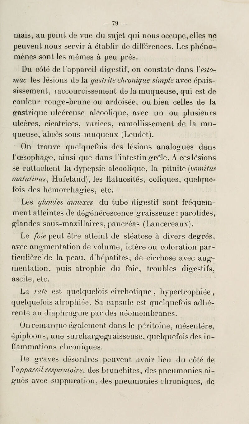 mais, au point de vue du sujet qui nous occupe, elles ne peuvent nous servir à établir de différences. Les phéno- mènes sont les mêmes à peu près. Du côté de l'appareil digestif, on constate dans Y esto- mac les lésions de la gastrite chronique simple avec épais- sissement, raccourcissement de la muqueuse, qui est de couleur rouge-brune ou ardoisée, ou bien celles de la gastrique ulcéreuse alcoolique, avec un ou plusieurs ulcères, cicatrices, varices, ramollissement de la mu- queuse, abcès sous-muqueux (Leudet). On trouve quelquefois des lésions analogues dans l'œsophage, ainsi que dans l'intestin grêle. A ces lésions se rattachent la dypepsie alcoolique, la pituite (vomitus matutinus, Hufeland), les flatuosités, coliques, quelque- fois des hémorrhagies, etc. Les glandes annexes du tube digestif sont fréquem- ment atteintes de dégénérescence graisseuse : parotides, glandes sous-maxillaires, pancréas (Lancereaux). Le foie peut être atteint de stéatose à divers degrés, avec augmentation de volume, ictère ou coloration par- ticulière de la peau, d'hépatites, de cirrhose avec aug- mentation, puis atrophie du foie, troubles digestifs, ascite, etc. La rate est quelquefois cirrhotique, hypertrophiée, quelquefois atrophiée. Sa capsule est quelquefois adhé- rente au diaphragme par des néomembranes. On remarque également dans le péritoine, mésentère, épiploons, une surchargegraisseuse, quelquefois des in- flammations chroniques. De graves désordres peuvent avoir lieu du côté de Xappareil respiratoire, des bronchites, des pneumonies ai- guës avec suppuration, des pneumonies chroniques, de