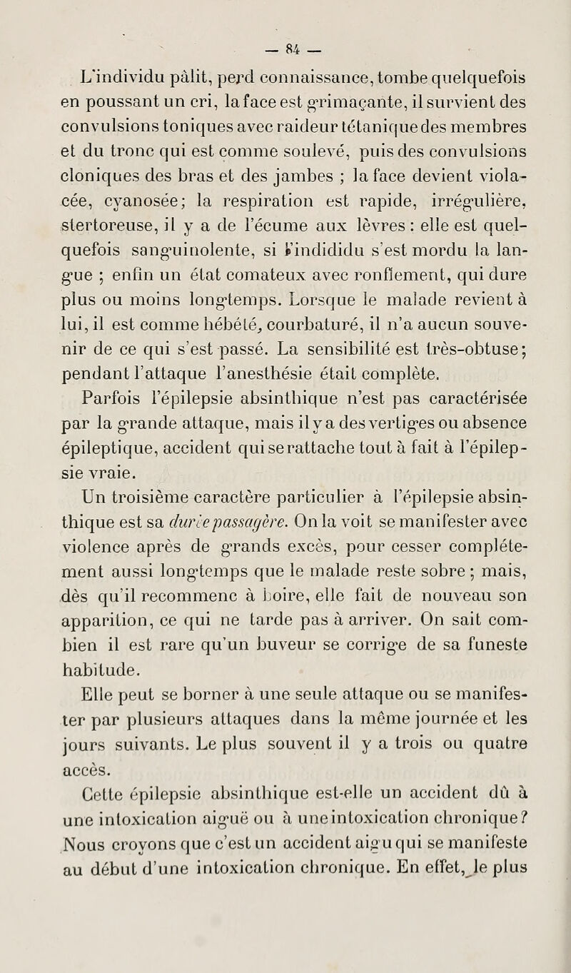 L'individu pàiit, perd connaissance, tombe quelquefois en poussant un cri, la face est grimaçante, il survient des convulsions toniques avec raideur tétanique des membres et du tronc qui est comme soulevé, puis des convulsions cloniques des bras et des jambes ; la face devient viola- cée, cyanosée; la respiration est rapide, irrégulière, stertoreuse, il y a de l'écume aux lèvres : elle est quel- quefois sanguinolente, si Vindididu s'est mordu la lan- gue ; enfin un état comateux avec ronflement, qui dure plus ou moins longtemps. Lorsque le malade revient à lui, il est comme hébété, courbaturé, il n'a aucun souve- nir de ce qui s'est passé. La sensibilité est très-obtuse; pendant l'attaque l'anesthésie était complète. Parfois l'épilepsie absintbique n'est pas caractérisée par la grande attaque, mais il y a des vertiges ou absence épileptique, accident qui se rattache tout à fait à l'épilep- sie vraie. Un troisième caractère particulier à l'épilepsie absin- thique est sa durée passagère. On la voit se manifester avec violence après de grands excès, pour cesser complète- ment aussi longtemps que le malade reste sobre ; mais, dès qu'il recommenc à boire, elle fait de nouveau son apparition, ce qui ne tarde pas à arriver. On sait com- bien il est rare qu'un buveur se corrige de sa funeste habitude. Elle peut se borner à une seule attaque ou se manifes- ter par plusieurs attaques dans la même journée et les jours suivants. Le plus souvent il y a trois ou quatre accès. Cette épilepsie absinthique est-elle un accident dû à une intoxication aiguë ou à une intoxication chronique? Nous croyons que c'est un accident aigu qui se manifeste au début d'une intoxication chronique. En effet, le plus