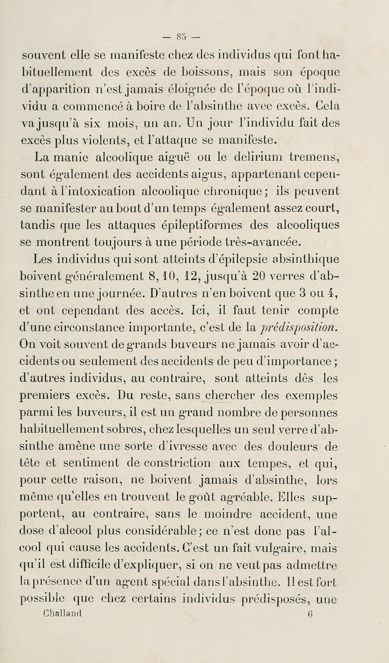 souvent elle se manifeste chez des individus qui font ha- bituellement des excès de boissons, mais son époque d'apparition n'est jamais éloignée de l'époque où l'indi- vidu a commencé à boire de l'absinthe avec excès. Cela va jusqu'à six mois, un an. Un jour l'individu fait des excès plus violents, et l'attaque se manifeste. La manie alcoolique aiguë ou le delirium tremens, sont également des accidents aigris, appartenant cepen- dant à l'intoxication alcoolique chronique ; ils peuvent se manifester au bout d'un temps également assez court, tandis que les attaques épileptiformes des alcooliques se montrent toujours à une période très-avancée. Les individus qui sont atteints d'épilepsie absinthique boivent généralement 8,10, 12? jusqu'à 20 verres d'ab- sinthe en une journée. D'autres n'en boivent que 3 ou 4, et ont cependant des accès. Ici, il faut tenir compte d'une circonstance importante, c'est de la prédisposition. On voit souvent degTands buveurs ne jamais avoir d'ac- cidents ou seulement des accidents de peu d'importance ; d'autres individus, au contraire, sont atteints dès les premiers excès. Du reste, sans chercher des exemples parmi les buveurs, il est un grand nombre de personnes habituellement sobres, chez lesquelles un seul verre d'ab- sinthe amène une sorte d'ivresse avec des douleurs de tête et sentiment de constriction aux tempes, et qui, pour cette raison, ne boivent jamais d'absinthe, lors même qu'elles en trouvent le goût agTéable. Elles sup- portent, au contraire, sans le moindre accident, une dose d'alcool plus considérable; ce n'est donc pas l'al- cool qui cause les accidents. C'est un fait vulgaire, mais qu'il est difficile d'expliquer, si on ne veut pas admettre la présence d'un agent spécial dans l'absinthe. Il est fort possible que chez certains individus prédisposés, une Challand ()