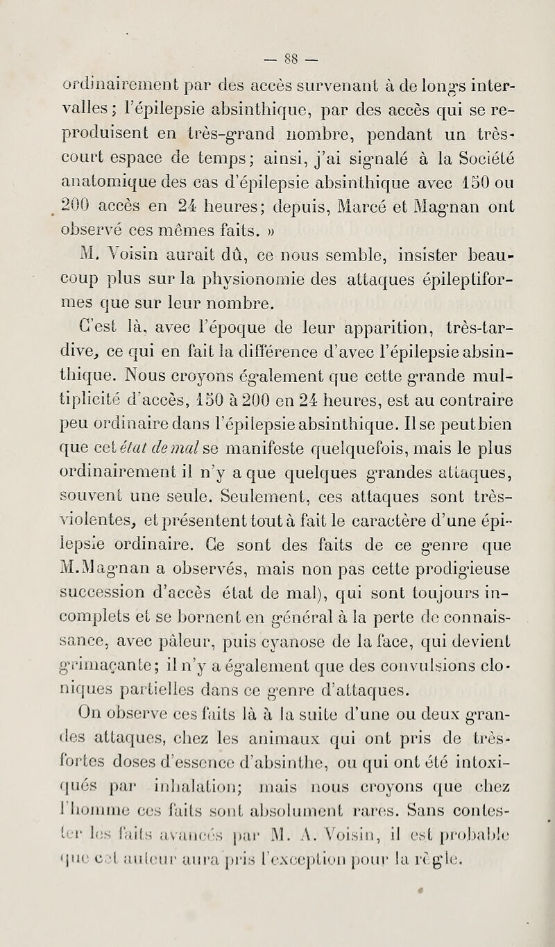 ordinairement par des accès survenant à de longs inter- valles ; Fépilepsie absinthique, par des accès qui se re- produisent en très-grand nombre, pendant un très- court espace de temps; ainsi, j'ai signalé à la Société anatomique des cas d'épilepsie absinthique avec 150 ou 200 accès en 24 heures; depuis, Marcé et Magnan ont observé ces mêmes faits. » M. Voisin aurait dû, ce nous semble, insister beau- coup plus sur la physionomie des attaques épileptifor- mes que sur leur nombre. C'est là, avec l'époque de leur apparition, très-tar- dive, ce qui en fait la différence d'avec Fépilepsie absin- thique. Nous croyons également que cette grande mul- tiplicité d'accès, 150 à 200 en 24 heures, est au contraire peu ordinaire dans Fépilepsie absinthique. lise peutbien que cet état de mal se manifeste quelquefois, mais le plus ordinairement il n'y a que quelques grandes attaques, souvent une seule. Seulement, ces attaques sont très- violentes, et présentent tout à fait le caractère d'une épi- lepsie ordinaire. Ce sont des faits de ce genre que M.Magnan a observés, mais non pas cette prodigieuse succession d'accès état de mal), qui sont toujours in- complets et se bornent en général à la perte de connais- sance, avec pâleur, puis cyanose de la face, qui devient grimaçante; il n'y a également que des convulsions clo- niques partielles dans ce genre d'attaques. On observe ces faits là à la suite d'une ou deux gran- des attaques, chez les animaux qui ont pris de très- f'ortes doses d'essence d'absinthe, ou qui ont été intoxi- qués par inhalation; mais nous croyons que chez l'homme ces faits sont absolument rares. Sans contes- ter les faits avancés par 1Y1. A. Voisin, il es.t probable que cet auteur aura pris l'exception pour Ja règle.