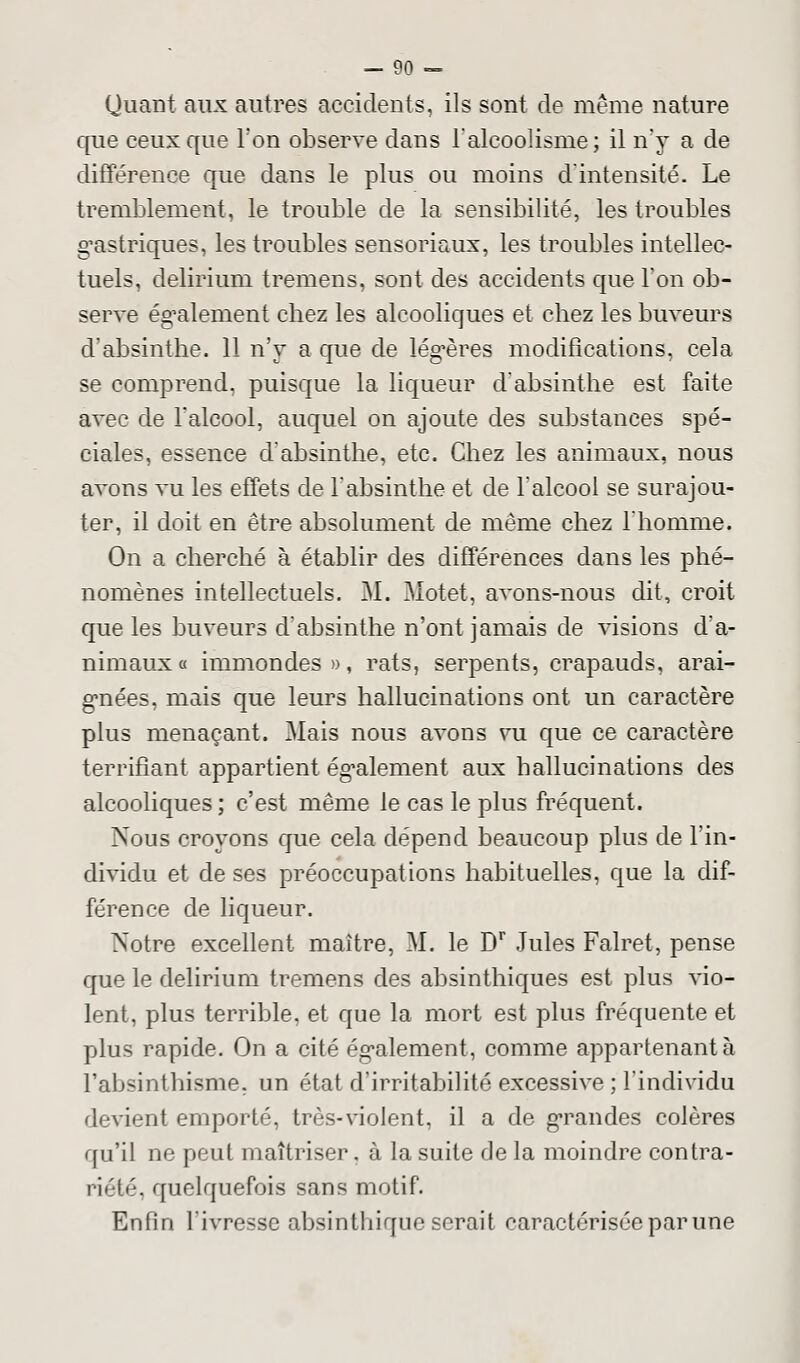 Quant aux autres accidents, ils sont de même nature que ceux que l'on observe dans l'alcoolisme; il n'y a de différence que dans le plus ou moins d'intensité. Le tremblement, le trouble de la sensibilité, les troubles gastriques, les troubles sensoriaux, les troubles intellec- tuels, delirium tremens, sont des accidents que Ton ob- serve également cbez les alcooliques et chez les buveurs d'absinthe. 11 n'y a que de légères modifications, cela se comprend, puisque la liqueur d'absinthe est faite avec de 1 alcool, auquel on ajoute des substances spé- ciales, essence d'absinthe, etc. Chez les animaux, nous avons vu les effets de l'absinthe et de l'alcool se surajou- ter, il doit en être absolument de même chez l'homme. On a cherché à établir des différences dans les phé- nomènes intellectuels. M. Motet, avons-nous dit, croit que les buveurs d'absinthe n'ont jamais de visions d'a- nimaux « immondes », rats, serpents, crapauds, arai- gnées, mais que leurs hallucinations ont un caractère plus menaçant. Mais nous avons vu que ce caractère terrifiant appartient également aux hallucinations des alcooliques ; c'est même le cas le plus fréquent. Xous croyons que cela dépend beaucoup plus de l'in- dividu et de ses préoccupations habituelles, que la dif- férence de liqueur. Notre excellent maître, M. le Dr Jules Falret, pense que le delirium tremens des absinthiques est plus vio- lent, plus terrible, et que la mort est plus fréquente et plus rapide. On a cité également, comme appartenant à l'absinthisme. un état d'irritabilité excessive ; l'individu devient emporté, très-violent, il a de grandes colères qu'il ne peut maîtriser, à la suite de la moindre contra- riété, quelquefois sans motif. Enfin l'ivresse absinthique serait caractérisée par une