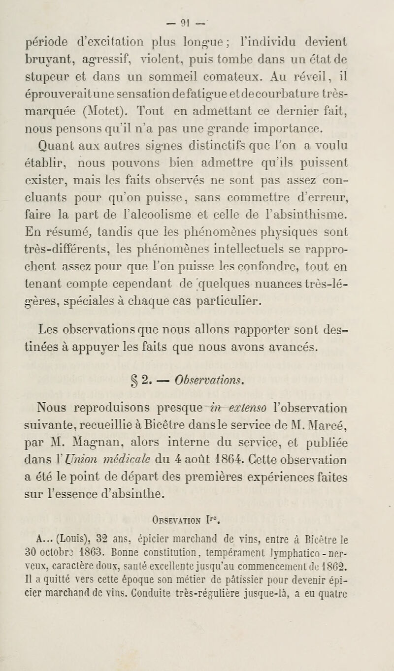 période d'excitation pins longue ; l'individu devient bruyant, agressif, violent, puis tomJ3e dans un état de stupeur et dans un sommeil comateux. Au réveil, il éprouveraitune sensation de fatigue et de courbature très- marquée (Motet). Tout en admettant ce dernier fait, nous pensons qu'il n'a pas une grande importance. Quant aux autres signes distinctifs que Ton a voulu établir, nous pouvons bien admettre qu'ils puissent exister, mais les faits observés ne sont pas assez con- cluants pour qu'on puisse, sans commettre d'erreur, faire la part de l'alcoolisme et celle de l'absinthisme. En résumé, tandis que les phénomènes physiques sont très-différents, les phénomènes intellectuels se rappro- chent assez pour que l'on puisse les confondre, tout en tenant compte cependant de quelques nuances très-lé- gères, spéciales à chaque cas particulier. Les observations que nous allons rapporter sont des- tinées à appuyer les faits que nous avons avancés. § 2. — Observations. Nous reproduisons presque in extenso l'observation suivante, recueillie à Bicêtre dans le service de M. Mareé, par M. Magman, alors interne du service, et publiée dans Y Union médicale du 4 août 1864. Cette observation a été le point de départ des premières expériences faites sur l'essence d'absinthe. Obsevation Ire. A... (Louis), 32 ans, épicier marchand de vins, entre à Bicètre le 30 octobra 1863. Bonne constitution, tempérament lymphatico - ner- veux, caractère doux, santé excellente jusqu'au commencement de 1862. Il a quitté vers cette époque son métier de pâtissier pour devenir épi- cier marchand de vins. Conduite très-régulière jusque-là, a eu quatre