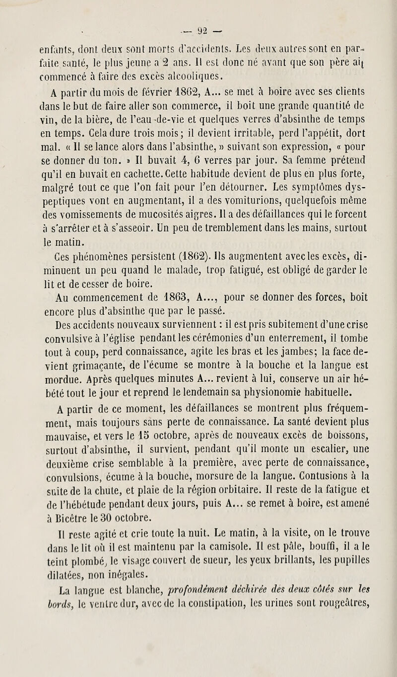 enfants, dont deux sont morts d'accidents. Les deux autres sont en par- faite santé, le plus jeune a 2 ans. Il est donc né ayant que son père aij commencé à faire des excès alcooliques. A partir du mois de février 1862, A... se met à boire avec ses clients dans le but de faire aller son commerce, il boit une grande quantité de vin, de la bière, de Peau-de-vie et quelques verres d'absinthe de temps en temps. Gela dure trois mois; il devient irritable, perd l'appétit, dort mal. « 11 se lance alors dans l'absinthe, » suivant son expression, « pour se donner du ton. s II buvait 4, 6 verres par jour. Sa femme prétend qu'il en buvait en cachette. Cette habitude devient de plus en plus forte, malgré tout ce que l'on fait pour l'en détourner. Les symptômes dys- peptiques vont en augmentant, il a des vomiturions, quelquefois même des vomissements de mucosités aigres. 11 a des défaillances qui le forcent à s'arrêter et à s'asseoir. Un peu de tremblement dans les mains, surtout le matin. Ces phénomènes persistent (1862). Ils augmentent avec les excès, di- minuent un peu quand le malade, trop fatigué, est obligé de garder le lit et de cesser de boire. Au commencement de 1863, A..., pour se donner des forces, boit encore plus d'absinthe que par le passé. Des accidents nouveaux surviennent : il est pris subitement d'une crise convulsiveà l'église pendant les cérémonies d'un enterrement, il tombe tout à coup, perd connaissance, agite les bras et les jambes; la face de- vient grimaçante, de l'écume se montre à la bouche et la langue est mordue. Après quelques minutes A... revient à lui, conserve un air hé- bété tout le jour et reprend le lendemain sa physionomie habituelle. A partir de ce moment, les défaillances se montrent plus fréquem- ment, mais toujours sans perte de connaissance. La santé devient plus mauvaise, et vers le 15 octobre, après de nouveaux excès de boissons, surtout d'absinthe, il survient, pendant qu'il monte un escalier, une deuxième crise semblable à la première, avec perte de connaissance, convulsions, écume à la bouche, morsure de la langue. Contusions à la suite de la chute, et plaie de la région orbitaire. Il reste de la fatigue et de l'hébétude pendant deux jours, puis A... se remet à boire, est amené à Bicêtre le 30 octobre. Il reste agité et crie toute la nuit. Le matin, à la visite, on le trouve dans le lit où il est maintenu par la camisole. Il est pâle, bouffi, il a le teint plombé; le visage couvert de sueur, les yeux brillants, les pupilles dilatées, non inégales. La langue est blanche, profondément déchirée dès deux côtés sur les bords, le ventre dur, avec de la constipation, les urines sont rougcâtres,