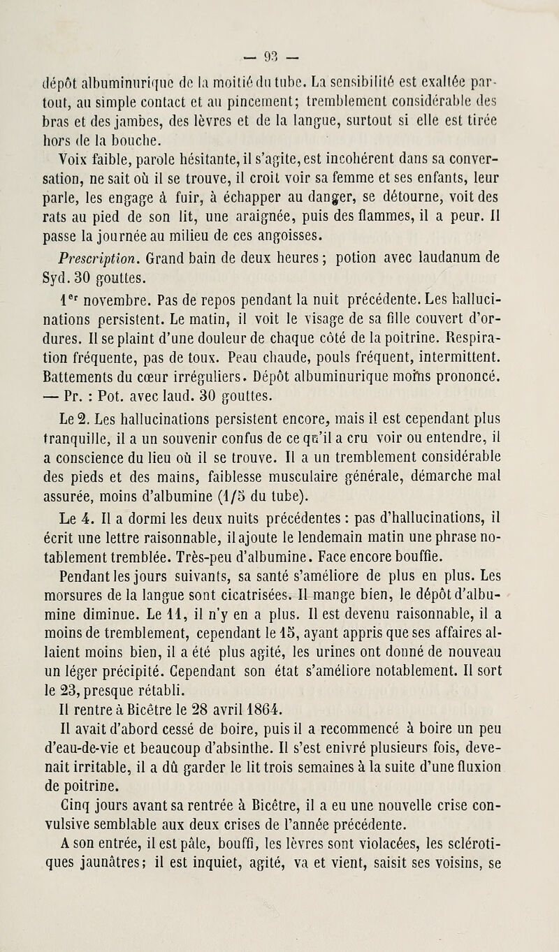dépôt, albuminiiriqué do la moitié du tube. La sensibilité est exaltée par- tout, au simple contact et au pincement; tremblement considérable des bras et des jambes, des lèvres et de la langue, surtout si elle est tirée hors de la bouche. Voix faible, parole hésitante, il s'agite, est incohérent dans sa conver- sation, ne sait où il se trouve, il croit voir sa femme et ses enfants, leur parle, les engage à fuir, à échapper au danger, se détourne, voit des rats au pied de son lit, une araignée, puis des flammes, il a peur. Il passe la journée au milieu de ces angoisses. Prescription. Grand bain de deux heures ; potion avec laudanum de Syd.30 gouttes. 1er novembre. Pas de repos pendant la nuit précédente. Les halluci- nations persistent. Le matin, il voit le visage de sa fille couvert d'or- dures. Il se plaint d'une douleur de chaque côté de la poitrine. Respira- tion fréquente, pas de toux. Peau chaude, pouls fréquent, intermittent. Battements du cœur irréguliers. Dépôt albuminurique moms prononcé. — Pr. : Pot. avec laud. 30 gouttes. Le 2. Les hallucinations persistent encore, mais il est cependant plus tranquille, il a un souvenir confus de ce qct'il a cru voir ou entendre, il a conscience du lieu où il se trouve. Il a un tremblement considérable des pieds et des mains, faiblesse musculaire générale, démarche mal assurée, moins d'albumine (1/5 du tube). Le 4. Il a dormi les deux nuits précédentes : pas d'hallucinations, il écrit une lettre raisonnable, il ajoute le lendemain matin une phrase no- tablement tremblée. Très-peu d'albumine. Face encore bouffie. Pendant les jours suivants, sa santé s'améliore de plus en plus. Les morsures de la langue sont cicatrisées. Il mange bien, le dépôt d'albu- mine diminue. Le 11, il n'y en a plus. Il est devenu raisonnable, il a moins de tremblement, cependant le 15, ayant appris que ses affaires al- laient moins bien, il a été plus agité, les urines ont donné de nouveau un léger précipité. Cependant son état s'améliore notablement. Il sort le 23, presque rétabli. Il rentre à Bicêtre le 28 avril 1864. Il avait d'abord cessé de boire, puis il a recommencé à boire un peu d'eau-de-vie et beaucoup d'absinthe. Il s'est enivré plusieurs fois, deve- nait irritable, il a dû garder le lit trois semaines à la suite d'une fluxion de poitrine. Cinq jours avant sa rentrée à Bicêtre, il a eu une nouvelle crise con- vulsive semblable aux deux crises de l'année précédente. A son entrée, il est pâle, bouffi, les lèvres sont violacées, les scléroti- ques jaunâtres; il est inquiet, agité, va et vient, saisit ses voisins, se