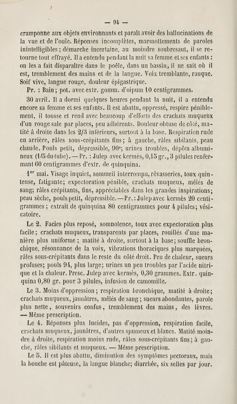 cramponne aux objets environnants et paraît avoir des hallucinations de la vue et de l'ouïe. Réponses incomplètes, marmottements de paroles inintelligibles ; démarche incertaine, au moindre soubresaut, il se re- tourne tout effrayé. Il a entendu pendant la nuit sa femme et ses enfants : on les a fait disparaître dans le poêle, dans un bassin, il ne sait où il est, tremblement des mains et de la langue. Voix tremblante, rauque. Soif vive, langue rouge, douleur épigastrique. Pr. : Bain; pot. avecextr. gomm. d'oipumlO centigrammes. 30 avril. Il a dormi quelques heures pendant la nuit, il a entendu encore sa femme et ses enfants. Il est abattu, oppressé, respire pénible- ment, il tousse et rend avec beaucoup d'efforts des crachats muqueux d'un rouge sale par places, peu adhérents. Douleur obtuse décote, ma- tité à droite dans les 2/3 inférieurs, surtout à la base. Respiration rude en arrière, râles sous-crépitants fins; à gauche, râles sibilants, peau chaude. Pouls petit, dépressible, 90°; urines troubles, dépôts albumi- neux (1/5 du tube). — Pr. : Julep avec kermès, 0,15 gr., 3 pilules renfer- mant 60 centigrammes d'extr. de quinquina. 1er mai. Visage inquiet, sommeil interrompu, rêvasseries, toux quin- teuse, fatigante; expectoration pénible, crachats muqueux, mêlés de sang; râles crépitants, fins, appréciables dans les grandes inspirations; peau sèche, pouls petit, dépressible.—Pr.: Julep avec kermès 20 centi- grammes ; extrait de quinquina 80 centigrammes pour 4 pilules; vési- catoire. Le 2. Faciès plus reposé, somnolence, toux avec expectoration plus facile; crachats muqueux, transparents par places, rouilles d'une ma- nière plus uniforme ; matité à droite, surtout à la base; souffle bron- chique, résonnance de la voix, vibrations thoraciques plus marquées, râles sous-crépitants dans le reste du côté droit. Peu de chaleur, sueurs profuses; pouls 94, plus large; urines un peu troubles par l'acide nitri- que et la chaleur. Presc. Julep avec kermès, 0,30 grammes. Extr. quin- quina 0,80 gr. pour 3 pilules, infusion de camomille. Le 3. Moins d'oppression ; respiration bronchique, matité adroite; crachats muqueux, jaunâtres, mêlés de sang; sueurs abondantes, parole plus nette, souvenirs confus, tremblement des mains, des lèvres. — Même prescription. Le 4. Réponses plus lucides, pas d'oppression, respiration facile, crachats muqueux, jaunâtres, d'autres spumeux et blancs. Matité moin- dre à droite, respiration moins rude, râles sous-crépitants fins; à gau- che, râles sibilants et muqueux. — Même prescription. Le 5. Il est plus abattu, diminution des symptômes pectoraux, mais la bouche est pâteuse, la langue blanche; diarrhée, six selles par jour.