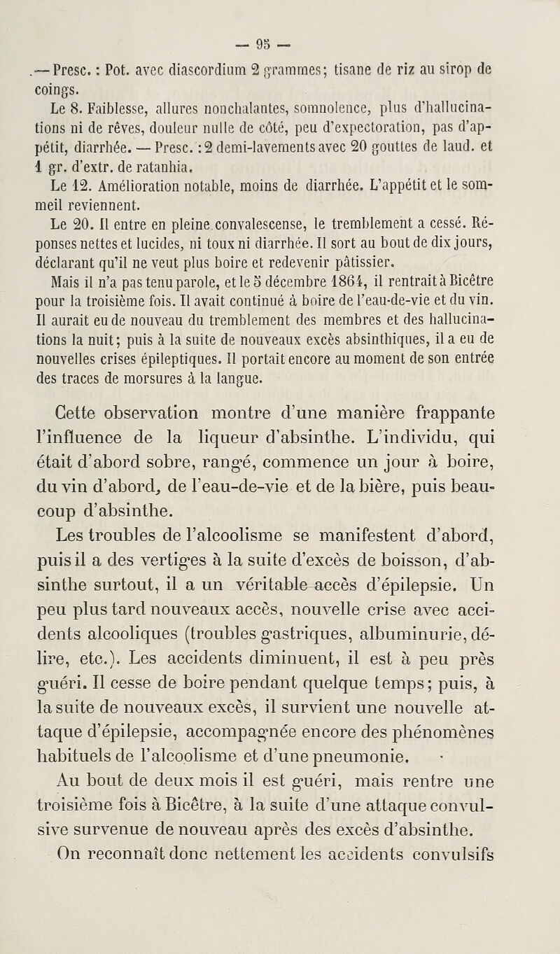 .— Presc. : Pot. avec diascordium 2 grammes; tisane de riz au sirop de coings. Le 8. Faiblesse, allures nonchalantes, somnolence, plus d'hallucina- tions ni de rêves, douleur nulle de côté, peu d'expectoration, pas d'ap- pétit, diarrhée. — Presc. : 2 demi-lavements avec 20 gouttes de laud. et I gr. d'extr. de ratanhia. Le 12. Amélioration notable, moins de diarrhée. L'appétit et le som- meil reviennent. Le 20. Il entre en pleine convalescense, le tremblement a cessé. Ré- ponses nettes et lucides, ni toux ni diarrhée. Il sort au bout de dix jours, déclarant qu'il ne veut plus boire et redevenir pâtissier. Mais il n'a pas tenu parole, et le o décembre 1864, il rentrait à Bicêtre pour la troisième fois. Il avait continué à boire de l'eau-de-vie et du vin. II aurait eu de nouveau du tremblement des membres et des hallucina- tions la nuit; puis à la suite de nouveaux excès absinthiques, il a eu de nouvelles crises épileptiques. Il portait encore au moment de son entrée des traces de morsures à la langue. Cette observation montre d'une manière frappante l'influence de la liqueur d'absinthe. L'individu, qui était d'abord sobre, rangé, commence un jour à boire, du vin d'abord, de l'eau-de-vie et de la bière, puis beau- coup d'absinthe. Les troubles de l'alcoolisme se manifestent d'abord, puis il a des vertiges à la suite d'excès de boisson, d'ab- sinthe surtout, il a un véritable accès d'épilepsie. Un peu plus tard nouveaux accès, nouvelle crise avec acci- dents alcooliques (troubles gastriques, albuminurie, dé- lire, etc.). Les accidents diminuent, il est à peu près guéri. Il cesse de boire pendant quelque temps; puis, à la suite de nouveaux excès, il survient une nouvelle at- taque d'épilepsie, accompagnée encore des phénomènes habituels de l'alcoolisme et d'une pneumonie. Au bout de deux mois il est guéri, mais rentre une troisième fois à Bicêtre, à la suite d'une attaque convul- sive survenue de nouveau après des excès d'absinthe. On reconnaît donc nettement les accidents convulsifs