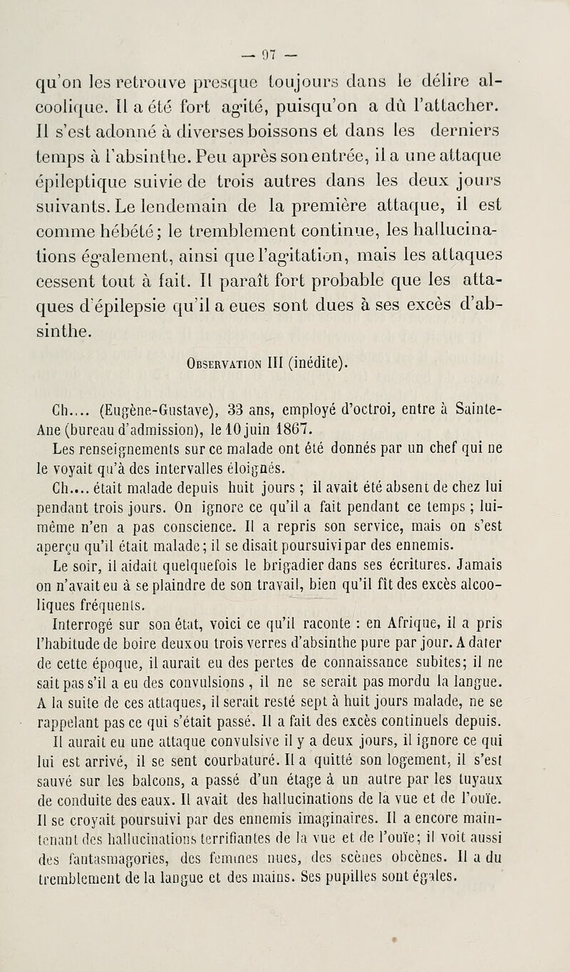 — 07 — qu'on les retrouve presque toujours clans le délire al- coolique. Il a été fort ag-ité, puisqu'on a dû l'attacher. Il s'est adonné à diverses boissons et dans les derniers temps à l'absinthe. Peu après son entrée, il a une attaque épileptique suivie de trois autres dans les deux jours suivants. Le lendemain de la première attaque, il est comme hébété; le tremblement continue, les hallucina- tions également, ainsi que l'agitation, mais les attaques cessent tout à fait. Il paraît fort probable que les atta- ques dépilepsie qu'il a eues sont dues à ses excès d'ab- sinthe. Observation III (inédite). Gh.,.. (Eugène-Gustave), 33 ans, employé d'octroi, entre à Sainte- Ane (bureau d'admission), le 10 juin 1867. Les renseignements sur ce malade ont été donnés par un chef qui ne le voyait qu'à des intervalles éloignés. Ch.... était malade depuis huit jours ; il avait été absent de chez lui pendant trois jours. On ignore ce qu'il a fait pendant ce temps ; lui- même n'en a pas conscience. Il a repris son service, mais on s'est aperçu qu'il était malade; il se disait poursuivi par des ennemis. Le soir, il aidait quelquefois le brigadier dans ses écritures. Jamais on n'avait eu à se plaindre de son travail, bien qu'il fît des excès alcoo- liques fréquents. Interrogé sur son état, voici ce qu'il raconte : en Afrique, il a pris l'habitude de boire deuxou trois verres d'absinthe pure par jour. A dater de cette époque, il aurait eu des pertes de connaissance subites; il ne sait pas s'il a eu des convulsions, il ne se serait pas mordu la langue. A la suite de ces attaques, il serait resté sept à huit jours malade, ne se rappelant pas ce qui s'était passé. Il a fait des excès continuels depuis. Il aurait eu une attaque convulsive il y a deux jours, il ignore ce qui lui est arrivé, il se sent courbaturé. Il a quitté son logement, il s'est sauvé sur les balcons, a passé d'un étage à un autre par les tuyaux de conduite des eaux. Il avait des hallucinations de la vue et de l'ouïe. Il se croyait poursuivi par des ennemis imaginaires. Il a encore main- tenant des hallucinations terrifiantes de la vue et de l'ouïe; i! voit aussi des fantasmagories, des femmes nues, des scènes obcènes. Il a du tremblement de la laûgue et des mains. Ses pupilles sont égales.