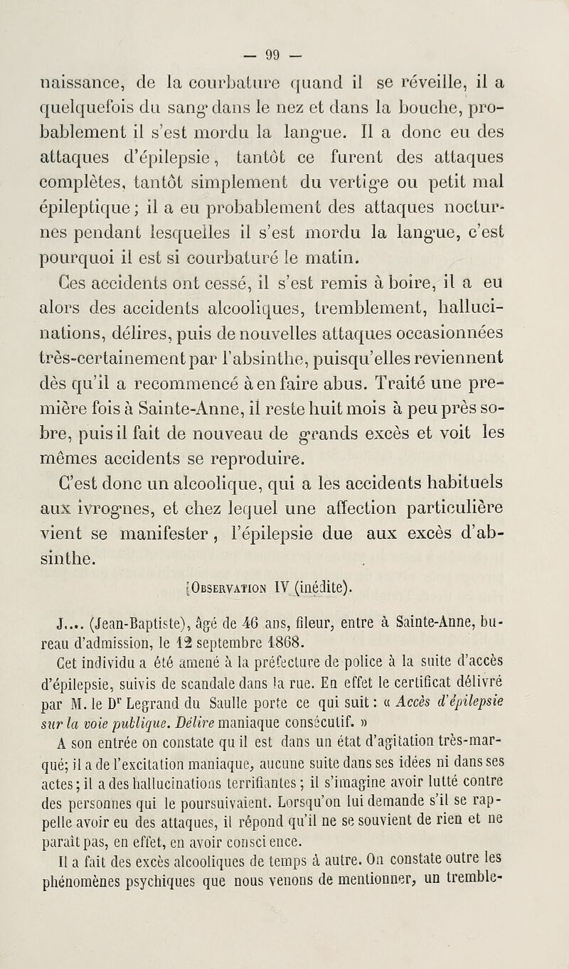 naissance, de la courbature quand il se réveille, il a quelquefois du sang1 dans le nez et dans la bouche, pro- bablement il s'est mordu la langue. Il a donc eu des attaques d'épilepsie, tantôt ce furent des attaques complètes, tantôt simplement du vertige ou petit mal épileptique ; il a eu probablement des attaques noctur- nes pendant lesquelles il s'est mordu la langue, c'est pourquoi il est si courbaturé le matin. Ces accidents ont cessé, il s'est remis à boire, il a eu alors des accidents alcooliques, tremblement, halluci- nations, délires, puis de nouvelles attaques occasionnées très-certainement par l'absinthe, puisqu'elles reviennent dès qu'il a recommencé à en faire abus. Traité une pre- mière fois à Sainte-Anne, il reste huit mois à peu près so- bre, puis il fait de nouveau de grands excès et voit les mêmes accidents se reproduire. C'est donc un alcoolique, qui a les accidents habituels aux ivrognes, et chez lequel une affection particulière vient se manifester , l'épilepsie due aux excès d'ab- sinthe. {Observation IV (inédite). J.... (Jean-Baptiste), âgé de 46 ans, fîleur, entre à Sainte-Anne, bu- reau d'admission, le 42 septembre 1868. Cet individu a été amené à la préfecture de police à la suite d'accès d'épilepsie, suivis de scandale dans la rue. En effet le certificat délivré par M. le Dr Legrand du Saulle porte ce qui suit : « Accès d'épilepsie sur la voie publique. Délire maniaque consécutif. » A son entrée on constate qu il est dans un état d'agitation très-mar- qué; il a de l'excitation maniaque, aucune suite dans ses idées ni dans ses actes; il a des hallucinations terrifiantes ; il s'imagine avoir lutté contre des personnes qui le poursuivaient. Lorsqu'on lui demande s'il se rap- pelle avoir eu des attaques, il répond qu'il ne se souvient de rien et ne paraît pas, en effet, en avoir conscience. Il a fait des excès alcooliques de temps à autre. On constate outre les phénomènes psychiques que nous venons de mentionner, un tremble-