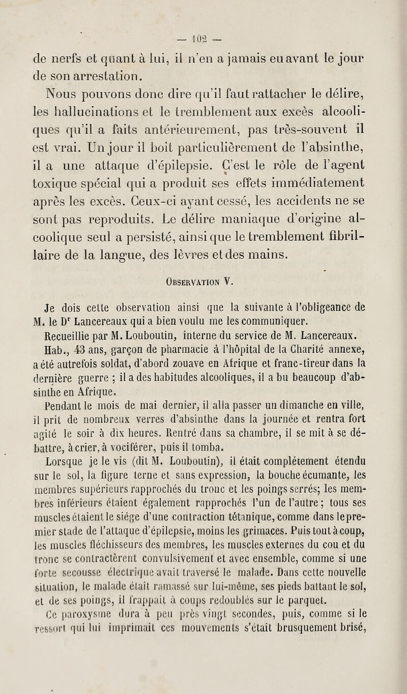 de nerfs et quant à lui, il n'en a jamais eu avant le jour de son arrestation. Nous pouvons donc dire qu'il faut rattacher le délire, les hallucinations et le tremblement aux excès alcooli- ques qu'il a faits antérieurement, pas très-souvent il est vrai. Un jour il boit particulièrement de l'absinthe, il a une attaque d'épilepsie. C'est le rôle de l'agent toxique spécial qui a produit ses effets immédiatement après les excès. Ceux-ci ayant cessé, les accidents ne se sont pas reproduits. Le délire maniaque d'origine al- coolique seul a persisté, ainsi que le tremblement fibril- laire de la langue, des lèvres et des mains. Observation V. Je dois cette observation ainsi que la suivante à l'obligeance de M. le Dr Lancereaux qui a bien voulu me les communiquer. Recueillie par M. Louboutin, interne du service de M. Lancereaux. Hab., 43 ans, garçon de pharmacie à l'hôpital de la Charité annexe, a été autrefois soldat, d'abord zouave en Afrique et franc-tireur dans la dernière guerre ; il a des habitudes alcooliques, il a bu beaucoup d'ab- sinthe en Afrique. Pendant le mois de mai dernier, il alla passer un dimanche en ville, il prit de nombreux verres d'absinthe dans la journée et rentra fort agité le soir à dix heures. Rentré dans sa chambre, il se mit à se dé- battre, à crier, à vociférer, puis il tomba. Lorsque je le vis (dit M. Louboutin), il était complètement étendu sur le sol, la figure terne et sans expression, la bouche écumante, les membres supérieurs rapprochés du tronc et les poings serrés; les mem- bres inférieurs étaient également rapprochés l'un de l'autre ; tous ses muscles étaient le siège d'une contraction tétanique, comme dans lepre- mier stade de l'attaque d'épilepsie, moins les grimaces. Puis tout à coup, les muscles fléchisseurs des membres, les muscles externes du cou et du tronc se contractèrent convulsivement et avec ensemble, comme si une forte secousse électrique avait traversé le malade. Dans cette nouvelle situation, le malade était ramassé sur lui-même, ses pieds battant le sol, et de ses poings, il frappait à coups redoublés sur le parquet. Ce paroxysme dura ù peu près vingt secondes, puis, comme si le ressort qui lui imprimait ces mouvements s'était brusquement brisé,