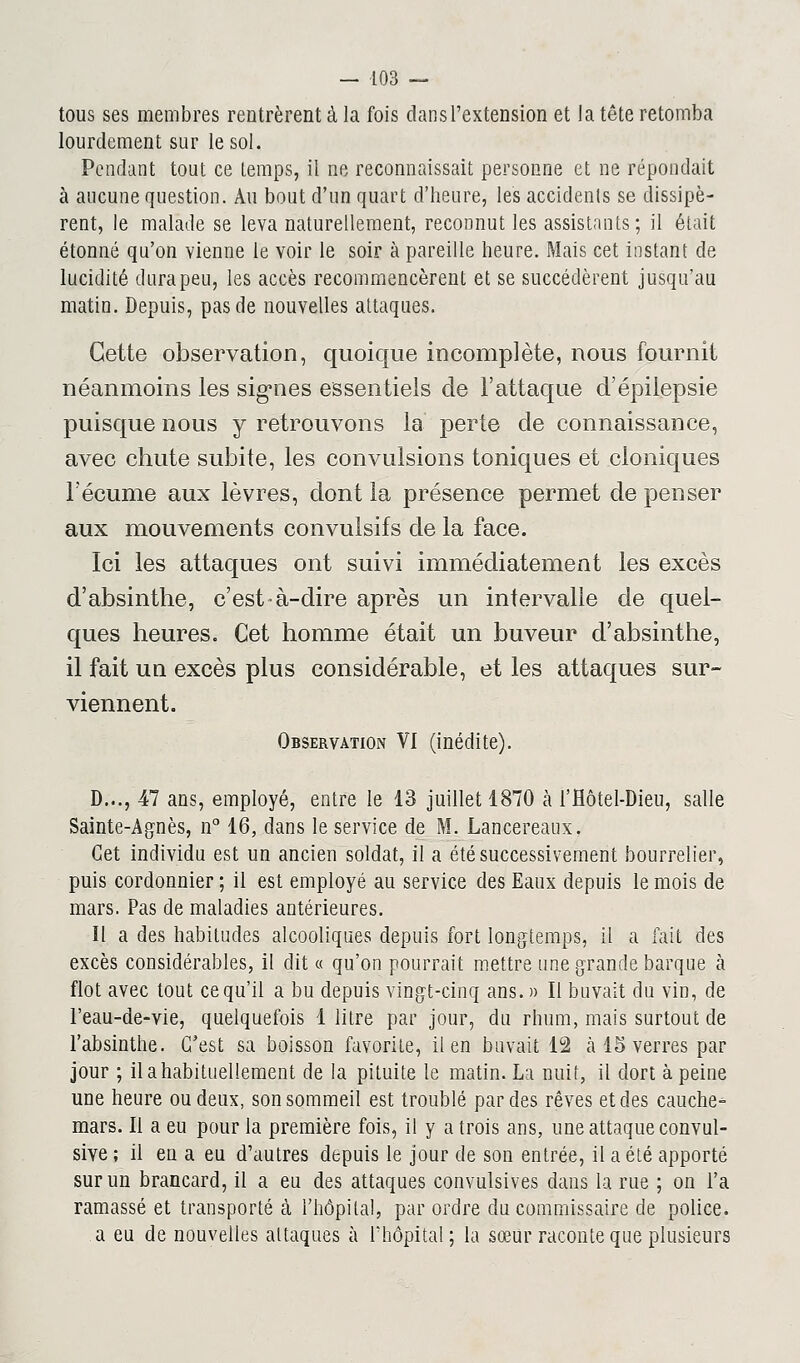 tous ses membres rentrèrent à la fois dans l'extension et la tête retomba lourdement sur le sol. Pendant tout ce Lemps, il ne reconnaissait personne et ne répondait à aucune question. Au bout d'un quart d'heure, les accidents se dissipè- rent, le malade se leva naturellement, reconnut les assistants; il était étonné qu'on vienne le voir le soir à pareille heure. Mais cet instant de lucidité dura peu, les accès recommencèrent et se succédèrent jusqu'au matin. Depuis, pas de nouvelles attaques. Cette observation, quoique incomplète, nous fournit néanmoins les signes essentiels de l'attaque d'épilepsie puisque nous y retrouvons la perte de connaissance, avec chute subite, les convulsions toniques et cloniques l'écume aux lèvres, dont la présence permet de penser aux mouvements convulsifs de la face. Ici les attaques ont suivi immédiatement les excès d'absinthe, c'est à-dire après un intervalle de quel- ques heures. Cet homme était un buveur d'absinthe, il fait un excès plus considérable, et les attaques sur- viennent. Observation VI (inédite). D..., 47 ans, employé, entre le 13 juillet 1870 à l'Hôtel-Dieu, salle Sainte-Agnès, n° 16, dans le service de M. Lancereaux. Cet individu est un ancien soldat, il a été successivement bourrelier, puis cordonnier ; il est employé au service des Eaux depuis le mois de mars. Pas de maladies antérieures. Il a des habitudes alcooliques depuis fort longtemps, il a fait des excès considérables, il dit « qu'on pourrait mettre une grande barque à flot avec tout ce qu'il a bu depuis vingt-cinq ans. » Il buvait du vin, de l'eau-de-vie, quelquefois 1 litre par jour, du rhum, mais surtout de l'absinthe. C'est sa boisson favorite, il en buvait 12 h 15 verres par jour ; il a habituellement de la pituite le matin. La nuit, il dort à peine une heure ou deux, son sommeil est troublé par des rêves et des cauche- mars. Il a eu pour la première fois, il y a trois ans, une attaque convul- sive ; il en a eu d'autres depuis le jour de son entrée, il a été apporté sur un brancard, il a eu des attaques convulsives dans la rue ; on l'a ramassé et transporté à l'hôpital, par ordre du commissaire de police. a eu de nouvelles attaques à l'hôpital; la sœur raconte que plusieurs