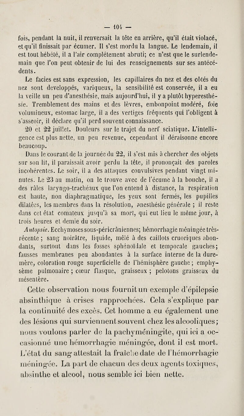 fois, pendant la nuit, il renversait la tête en arrière, qu'il était violacé, et qu'il finissait par écumer. Il s'est mordu la langue. Le lendemain, il est tout hébété, il a l'air complètement abruti; ce n'est que le surlende- main que l'on peut obtenir de lui des renseignements sur ses antécé- dents. Le faciès est sans expression, les capillaires dn nez et des côtés du nez sont développés, variqueux, la sensibilité est conservée, il a eu la veille un peu d'anesthésie, mais aujourd'hui, il y a plutôt hyperesthé- sie. Tremblement des mains et des lèvres, embonpoint modéré, foie volumineux, estomac large, il a des vertiges fréquents qui l'obligent à s'asseoir, il déclare qu'il perd souvent connaissance. 20 et 22 juillet. Douleurs sur le trajet du nerf sciatique. L'intelli- gence est plus nette, un peu revenue, cependant il déraisonne encore beaucoup. Dans le courant de la journée du 22, il s'est mis à chercher des objets sur son lit, il paraissait avoir perdu la tête, i! prononçait des paroles incohérentes. Le soir, il a des attaques convulsives pendant vingt mi- nutes. Le 23 au matin, on le trouve avec de l'écume à la bouche, il a des râles laryngo-trachéaux que l'on entend à distance, la respiration est haute, non diaphragraatique, les yeux sont fermés, les pupilles dilatées, les membres dans la résolution, aneslhésie générale ; il reste dans cet état comateux jusqu'à sa mort, qui eut lieu le même jour, à trois heures et demie du soir. Autopsie. Ecchymoses sous-péricrâniennes; hémorrhagie méningée très- récente ; sang noirâtre, liquide, mêlé à des caillots cruoriques abon- dants, surtout dans les fosses sphénoïdale et temporale gauches; fausses membranes peu abondantes à la surface interne de la dure- mère, coloration rouge superficielle de l'hémisphère gauche ; emphy- sème pulmonaire ; cœur flasque, graisseux ; pelotons graisseux du mésentère. Cette observation nous fournit un exemple d'épilepsie absinthique à crises rapprochées. Cela s'explique par la continuité des excès. Cet homme a eu également une des lésions qui surviennent souvent chez les alcooliques; nous voulons parler de la pachyméningite, qui ici a oc- casionné une hémorrhagie méning'ée, dont il est mort. L'état du sang1 attestait la fraîche date Je l'hémorrhagie méning'ée. La part de chacun des deux agents toxiques, absinthe et alcool, nous semble ici bien nette.