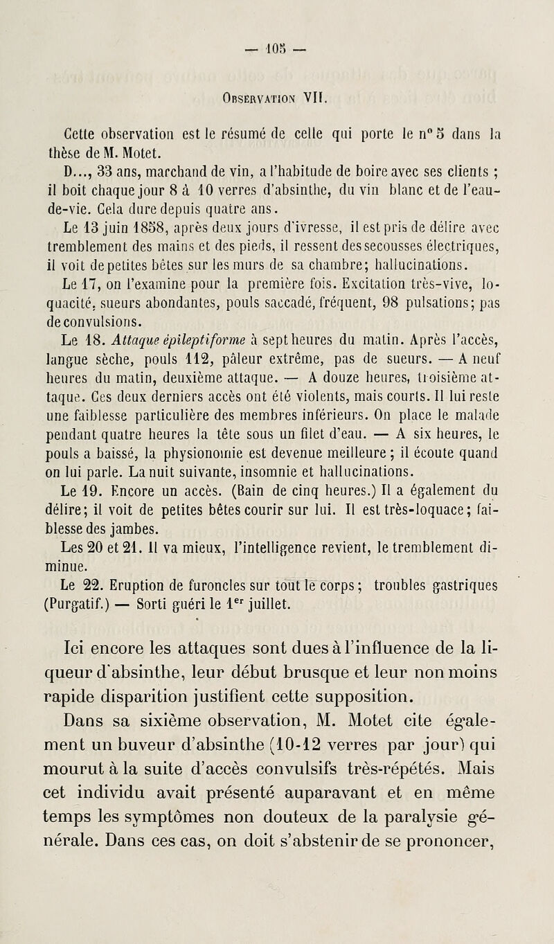 Observation VIF. Cette observation est le résumé de celle qui porte len°5 dans la thèse de M. Motet. D..., 33 ans, marchand de vin, a l'habitude de boire avec ses clients ; il boit chaque jour 8 à 10 verres d'absinthe, du vin blanc et de l'eau- de-vie. Gela dure depuis quatre ans. Le 13 juin 1858, après deux jours d'ivresse, il est pris de délire avec tremblement des mains et des pieds, il ressent des secousses électriques, il voit de petites bêtes sur les murs de sa chambre; hallucinations. Le 17, on l'examine pour la première fois. Excitation très-vive, lo- quacité, sueurs abondantes, pouls saccadé, fréquent, 98 pulsations; pas de convulsions. Le 18. Attaque épilepti forme à sept heures du matin. Après l'accès, langue sèche, pouls 112, pâleur extrême, pas de sueurs. — A neuf heures du matin, deuxième attaque. — A douze heures, troisième at- taque. Ces deux derniers accès ont été violents, mais courts. Il lui reste une faiblesse particulière des membres inférieurs. On place le malade pendant quatre heures la tête sous un filet d'eau. — A six heures, le pouls a baissé, la physionomie est devenue meilleure ; il écoute quand on lui parle. La nuit suivante, insomnie et hallucinations. Le 19. Encore un accès. (Bain de cinq heures.) Il a également du délire; il voit de petites bêtes courir sur lui. Il est très-loquace; fai- blesse des jambes. Les 20 et 21. 11 va mieux, l'intelligence revient, le tremblement di- minue. Le 22. Eruption de furoncles sur tout le corps ; troubles gastriques (Purgatif.) — Sorti guéri le 1er juillet. Ici encore les attaques sont dues à l'influence de la li- queur d'absinthe, leur début brusque et leur non moins rapide disparition justifient cette supposition. Dans sa sixième observation, M. Motet cite égale- ment un buveur d'absinthe (10-12 verres par jour) qui mourut à la suite d'accès convulsifs très-répétés. Mais cet individu avait présenté auparavant et en même temps les symptômes non douteux de la paralysie gé- nérale. Dans ces cas, on doit s'abstenir de se prononcer,