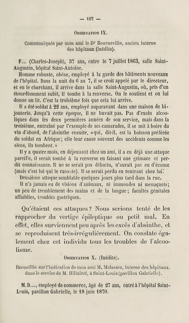 Observation IX, Communiquée par mon ami le Dr Bourneville, ancien interne des hôpitaux (inédite). F... (Charles-Joseph), 37 ans, entre le 7 juillet 1863, salle Saint- Augustin, hôpital Saint-Antoine. Homme robuste, obèse, employé à la garde des bâtiments nouveaux de l'hôpital. Dans la nuit du 6 au 7, il se croit appelé par le directeur, et en le cherchant, il arrive dans la salle Saint-Augustin, où, pris d'un étourdissement subit, il tombe à la renverse. On le soutient et on lui donne un lit. C'est la troisième fois que cela lui arrive. II a été soldat à 22 ans, employé auparavant dans une maison de bi- jouterie. Jusqu'à cette époque, il ne buvait pas. Pas d'excès alcoo- liques dans les deux premières années de son service, mais dans la troisième, entraîné par l'exemple de ses camarades, il se mit à boire du vin d'abord, de l'absinthe ensuite, «qui, dit-il, est la boisson préférée du soldat en Afrique ; elle leur cause souvent des accidents comme les siens, ils tombent. » II y a quatre mois, en déjeunant chez un ami, il a eu déjà une attaque pareille, il serait tombé à la renverse en faisant une grimace et per- dit connaissance. Il ne se serait pas débattu, n'aurait pas eu d'écume (mais c'est lui qui le raconte). 11 se serait perdu en rentrant chez lui.' Deuxième attaque semblable quelques jours plus tard dans la rue. Il n'a jamais eu de visions d'animaux, ni immondes ni menaçants; un peu de tremblement des mains et de la langue ; facultés génitales affaiblies, troubles gastriques. Qu'étaient ces attaques ? Nous serions tenté de les rapprocher du vertige épileptique ou petit mal. En effet, elles surviennent peu après les excès d'absinthe, et se reproduisent très-irrégulièrement. On constate éga- lement chez cet individu tous les troubles de l'alcoo- lisme. Observation X. (Inédite). Recueillie sur l'indication de mon ami M. Malassez, interne des hôpitaux, dans le service de M. Hillairet, à Saint-Louis (pavillon Gabrielle). M.D..., employé de commerce, âgé de 27 ans, entré à l'hôpital Saint- Louis, pavillon Gabrielle, le 18 juin 1870.