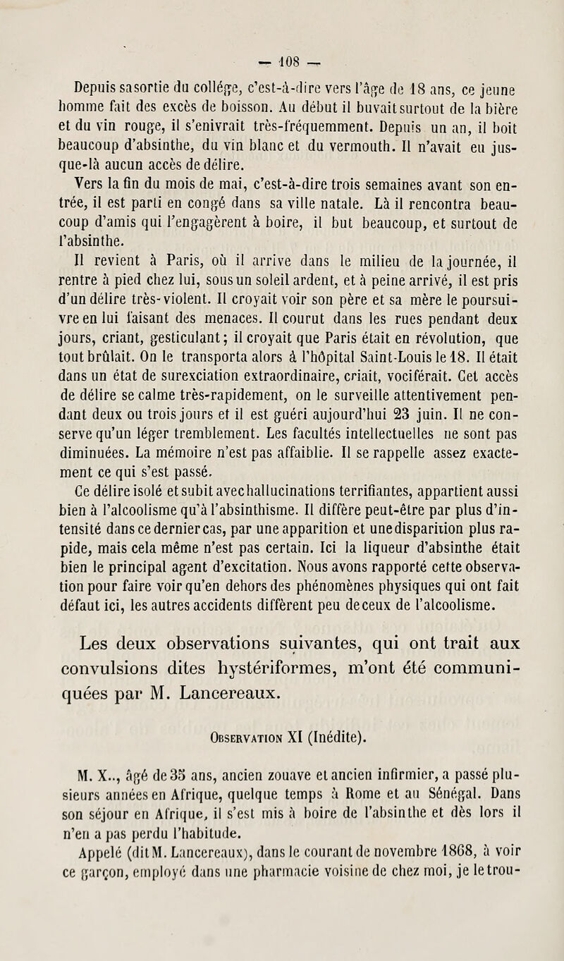 Depuis sasortie du colley c'est-à-dire vers l'âge de 18 ans, ce jeune homme fait des excès de boisson. Au début il buvait surtout de la bière et du vin rouge, il s'enivrait très-fréquemment. Depuis un an, il boit beaucoup d'absinthe, du vin blanc et du vermouth. Il n'avait eu jus- que-là aucun accès de délire. Vers la fin du mois de mai, c'est-à-dire trois semaines avant son en- trée, il est parti en congé dans sa ville natale. Là il rencontra beau- coup d'amis qui rengagèrent à boire, il but beaucoup, et surtout de l'absinthe. Il revient à Paris, où il arrive dans le milieu de la journée, il rentre à pied chez lui, sous un soleil ardent, et à peine arrivé, il est pris d'un délire très-violent. Il croyait voir son père et sa mère le poursui- vre en lui faisant des menaces. Il courut dans les rues pendant deux jours, criant, gesticulant; il croyait que Paris était en révolution, que tout brûlait. On le transporta alors à l'hôpital Saint-Louis le 18. Il était dans un état de surexciation extraordinaire, criait, vociférait. Gel accès de délire se calme très-rapidement, on le surveille attentivement pen- dant deux ou trois jours et il est guéri aujourd'hui 23 juin. Il ne con- serve qu'un léger tremblement. Les facultés intellectuelles ne sont pas diminuées. La mémoire n'est pas affaiblie. Il se rappelle assez exacte- ment ce qui s'est passé. Ce délire isolé et subit avecliallucinations terrifiantes, appartient aussi bien à l'alcoolisme qu'à l'absinthisme. Il diffère peut-être par plus d'in- tensité dans ce dernier cas, par une apparition et une disparition plus ra- pide, mais cela même n'est pas certain. Ici la liqueur d'absinthe était bien le principal agent d'excitation. Nous avons rapporté cette observa- tion pour faire voir qu'en dehors des phénomènes physiques qui ont fait défaut ici, les autres accidents diffèrent peu deceux de l'alcoolisme. Les deux observations suivantes, qui ont trait aux convulsions dites hystériformes, m'ont été communi- quées par M. Lancereaux. Observation XI (Inédite). M. X.., âgé de 35 ans, ancien zouave et ancien infirmier, a passé plu- sieurs années en Afrique, quelque temps à Rome et au Sénégal. Dans son séjour en Afrique, il s'est mis à boire de l'absinthe et dès lors il n'en a pas perdu l'habitude. Appelé (dit M. Lancereaux), dans le courant de novembre 1868, à voir ce garçon, employé dans une pharmacie voisine de chez moi, je letrou-