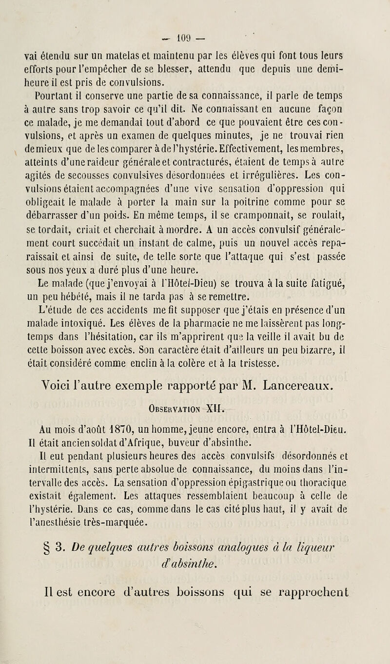 vai étendu sur un matelas et maintenu par les élèves qui font tous leurs efforts pour l'empêcher de se blesser, attendu que depuis une demi- heure il est pris de convulsions. Pourtant il conserve une partie de sa connaissance, il parle de temps à autre sans trop savoir ce qu'il dit. Ne connaissant en aucune façon ce malade, je me demandai tout d'abord ce que pouvaient être ces con- vulsions, et après un examen de quelques minutes, je ne trouvai rien demieux que de les comparer à de l'hystérie. Effectivement, lesmembres, atteints d'une raideur générale et contractures, étaient de temps à autre agités de secousses convulsives désordonnées et irrégulières. Les con- vulsions étaient accompagnées d'une vive sensation d'oppression qui obligeait le malade à porter la main sur la poitrine comme pour se débarrasser d'un poids. En même temps, il se cramponnait, se roulait, se tordait, criait et cherchait à mordre. A un accès convulsif générale- ment court succédait un instant de calme, puis un nouvel accès repa- raissait et ainsi de suite, de telle sorte que l'attaque qui s'est passée sous nos yeux a duré plus d'une heure. Le malade (que j'envoyai à FHôtei-Dieu) se trouva à la suite fatigué, un peu hébété, mais il ne tarda pas à se remettre. L'étude de ces accidents me fit supposer que j'étais en présence d'un malade intoxiqué. Les élèves de la pharmacie ne me laissèrent pas long- temps dans l'hésitation, car ils m'apprirent que la veille il avait bu de cette boisson avec excès. Son caractère était d'ailleurs un peu bizarre, il était considéré comme enclin à la colère et à la tristesse. Voici l'autre exemple rapporté par M. Lancereaux. Observation XII. Au mois d'août 1870, un homme, jeune encore, entra à l'Hôtel-Dieu. Il était ancien soldat d'Afrique, buveur d'absinthe. Il eut pendant plusieurs heures des accès convulsifs désordonnés et intermittents, sans perle absolue de connaissance, du moins dans l'in- tervalle des accès. La sensation d'oppression épigastrique ou thoracique existait également. Les attaques ressemblaient beaucoup à celle de l'hystérie. Dans ce cas, comme dans le cas cité plus haut, il y avait de l'anesthésie très-marquée. § 3. De quelques autres boissons analogues à la liqueur d'absinthe. Il est encore d'autres boissons qui se rapprochent