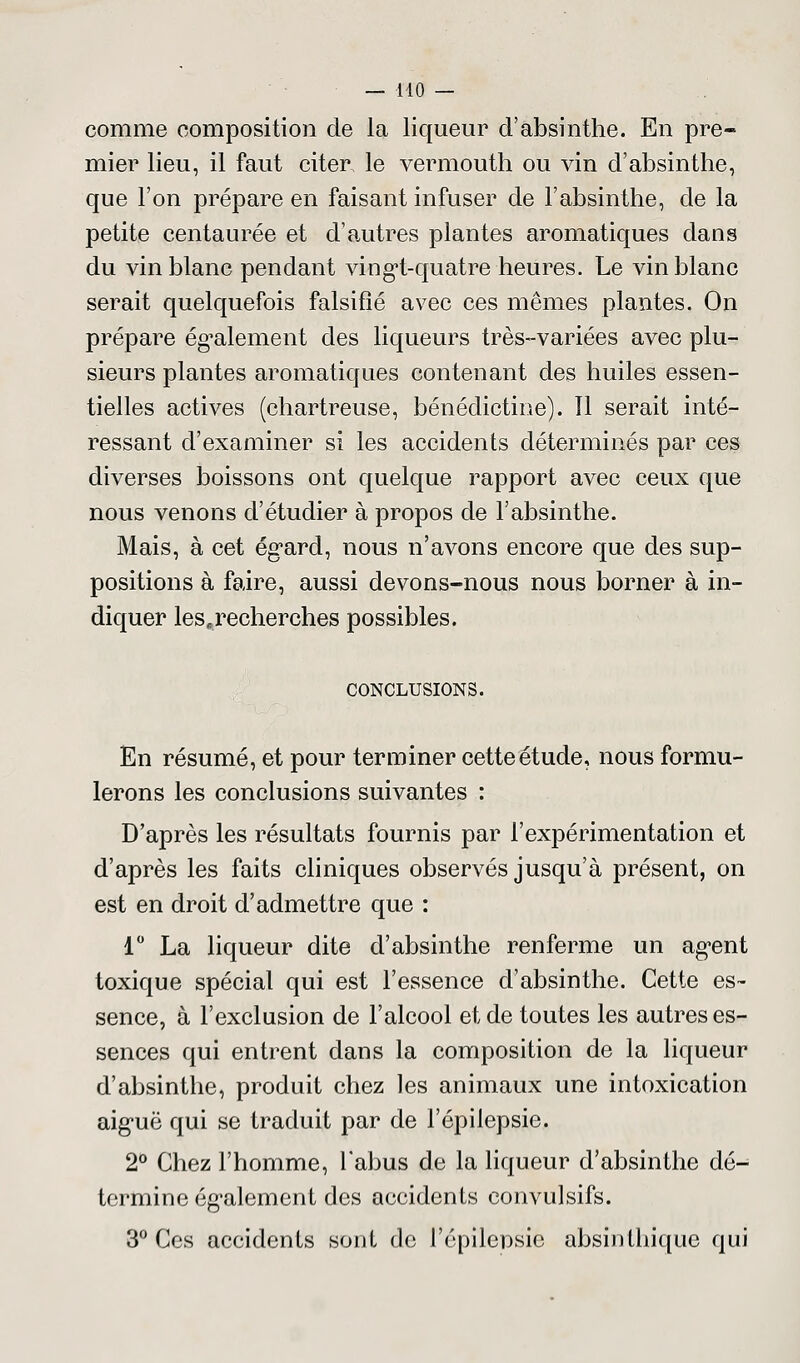 comme composition de la liqueur d'absinthe. En pre- mier lieu, il faut citer le vermouth ou vin d'absinthe, que l'on prépare en faisant infuser de l'absinthe, de la petite centaurée et d'autres plantes aromatiques dans du vin blanc pendant vingt-quatre-heures. Le vin blanc serait quelquefois falsifié avec ces mêmes plantes. On prépare également des liqueurs très-variées avec plu- sieurs plantes aromatiques contenant des huiles essen- tielles actives (chartreuse, bénédictine). Il serait inté- ressant d'examiner si les accidents déterminés par ces diverses boissons ont quelque rapport avec ceux que nous venons d'étudier à propos de l'absinthe. Mais, à cet égard, nous n'avons encore que des sup- positions à faire, aussi devons-nous nous borner à in- diquer les,recherches possibles. CONCLUSIONS. En résumé, et pour terminer cette étude, nous formu- lerons les conclusions suivantes : D'après les résultats fournis par l'expérimentation et d'après les faits cliniques observés jusqu'à présent, on est en droit d'admettre que : 1° La liqueur dite d'absinthe renferme un agent toxique spécial qui est l'essence d'absinthe. Cette es- sence, à l'exclusion de l'alcool et de toutes les autres es- sences qui entrent dans la composition de la liqueur d'absinthe, produit chez les animaux une intoxication aiguë qui se traduit par de l'épilepsie. 2° Chez l'homme, l'abus de la liqueur d'absinthe dé- termine également des accidents eonvulsifs. 3° Ces accidents sont de l'épilepsie absinthique qui