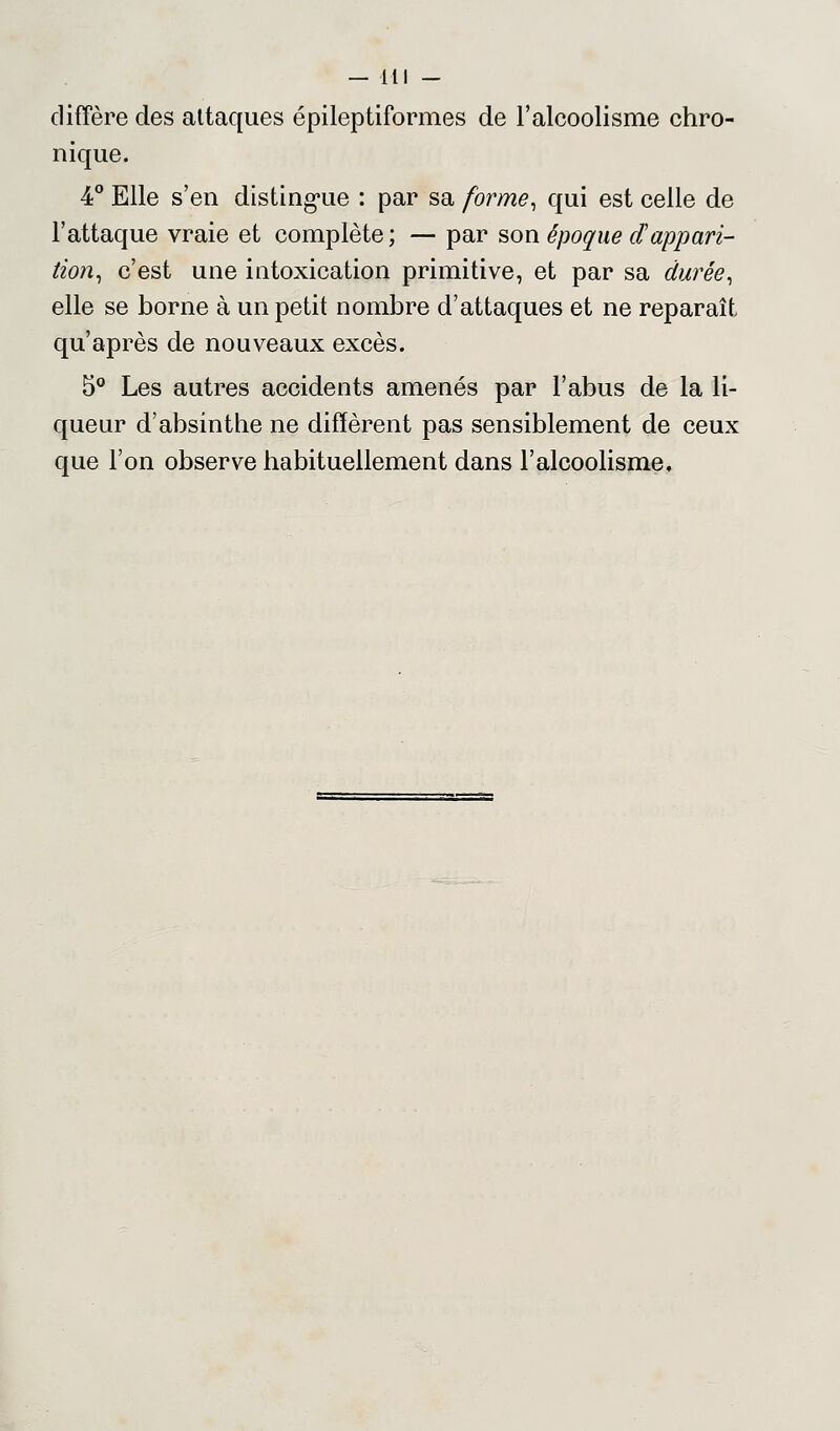 diffère des attaques épileptiformes de l'alcoolisme chro- nique. 4° Elle s'en distingue : par sa forme, qui est celle de l'attaque vraie et complète; — par son époque d'appari- tion, c'est une intoxication primitive, et par sa durée, elle se borne à un petit nombre d'attaques et ne reparaît qu'après de nouveaux excès. 5° Les autres accidents amenés par l'abus de la li- queur d'absinthe ne diffèrent pas sensiblement de ceux que l'on observe habituellement dans l'alcoolisme.