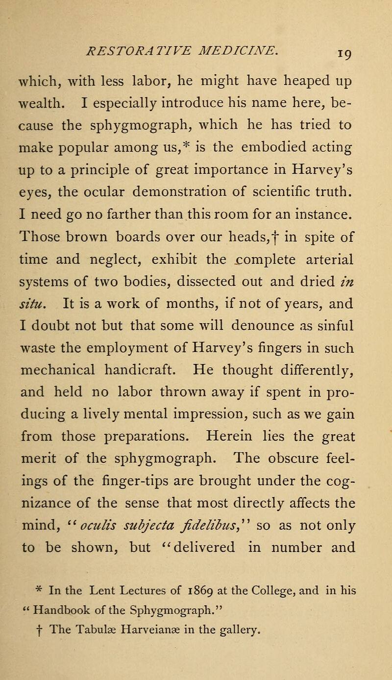 which, with less labor, he might have heaped up wealth. I especially introduce his name here, be- cause the sphygmograph, which he has tried to make popular among us,* is the embodied acting up to a principle of great importance in Harvey's eyes, the ocular demonstration of scientific truth. I need go no farther than this room for an instance. Those brown boards over our heads,f in spite of time and neglect, exhibit the .complete arterial systems of two bodies, dissected out and dried m situ. It is a work of months, if not of years, and I doubt not but that some will denounce as sinful waste the employment of Harvey's fingers in such mechanical handicraft. He thought differently, and held no labor thrown away if spent in pro- ducing a lively mental impression, such as we gain from those preparations. Herein lies the great merit of the sphygmograph. The obscure feel- ings of the finger-tips are brought under the cog- nizance of the sense that most directly affects the mind,  oculis subjecta fidelibus,^' so as not only to be shown, but *^ delivered in number and * In the Lent Lectures of 1869 at the College, and in his  Handbook of the Sphygmograph. f The Tabulae Harveianae in the gallery.