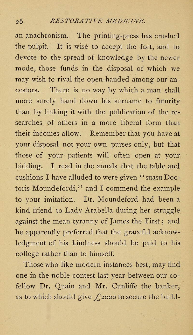 an anachronism. The pnntmg-press has crushed the pulpit. It is wise to accept the fact, and to devote to the spread of knowledge by the newer mode, those funds in the disposal of which we may wish to rival the open-handed among our an- cestors. There is no way by which a man shall more surely hand down his surname to futurity than by linking it with the publication of the re- searches of others in a more liberal form than their incomes allow. Remember that you have at your disposal not your own purses only, but that those of your patients will often open at your bidding. I read in the annals that the table and cushions I have alluded to were given ^'suasu Doc- toris Moundefordi, and I commend the example to your imitation. Dr. Moundeford had been a kind friend to Lady Arabella during her struggle against the mean tyranny of James the First; and he apparently preferred that the graceful acknow- ledgment of his kindness should be paid to his college rather than to himself. Those who like modern instances best, may find one in the noble contest last year between our co- fellow Dr. Quain and Mr. Cunliffe the banker, as to which should give ^^2000 to secure the build-