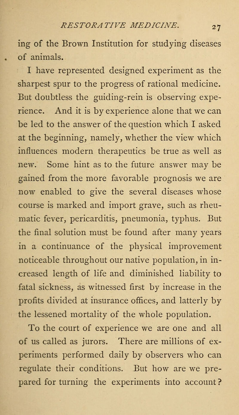 ing of the Brown Institution for studying diseases of animals. I have represented designed experiment as the sharpest spur to the progress of rational medicine. But doubtless the guiding-rein is observing expe- rience. And it is by experience alone that we can be led to the answer of the question which I asked at the beginning, namely, whether the view which influences modern therapeutics be true as well as new. Some hint as to the future answer may be gained from the more favorable prognosis we are now enabled to give the several diseases whose course is marked and import grave, such as rheu- matic fever, pericarditis, pneumonia, typhus. But the final solution must be found after many years in a continuance of the physical improvement noticeable throughout our native population, in in- creased length of life and diminished liability to fatal sickness, as witnessed first by increase in the profits divided at insurance offices, and latterly by the lessened mortality of the whole population. To the court of experience we are one and all of us called as jurors. There are millions of ex- periments performed daily by observers who can regulate their conditions. But how are we pre- pared for turning the experiments into account ?