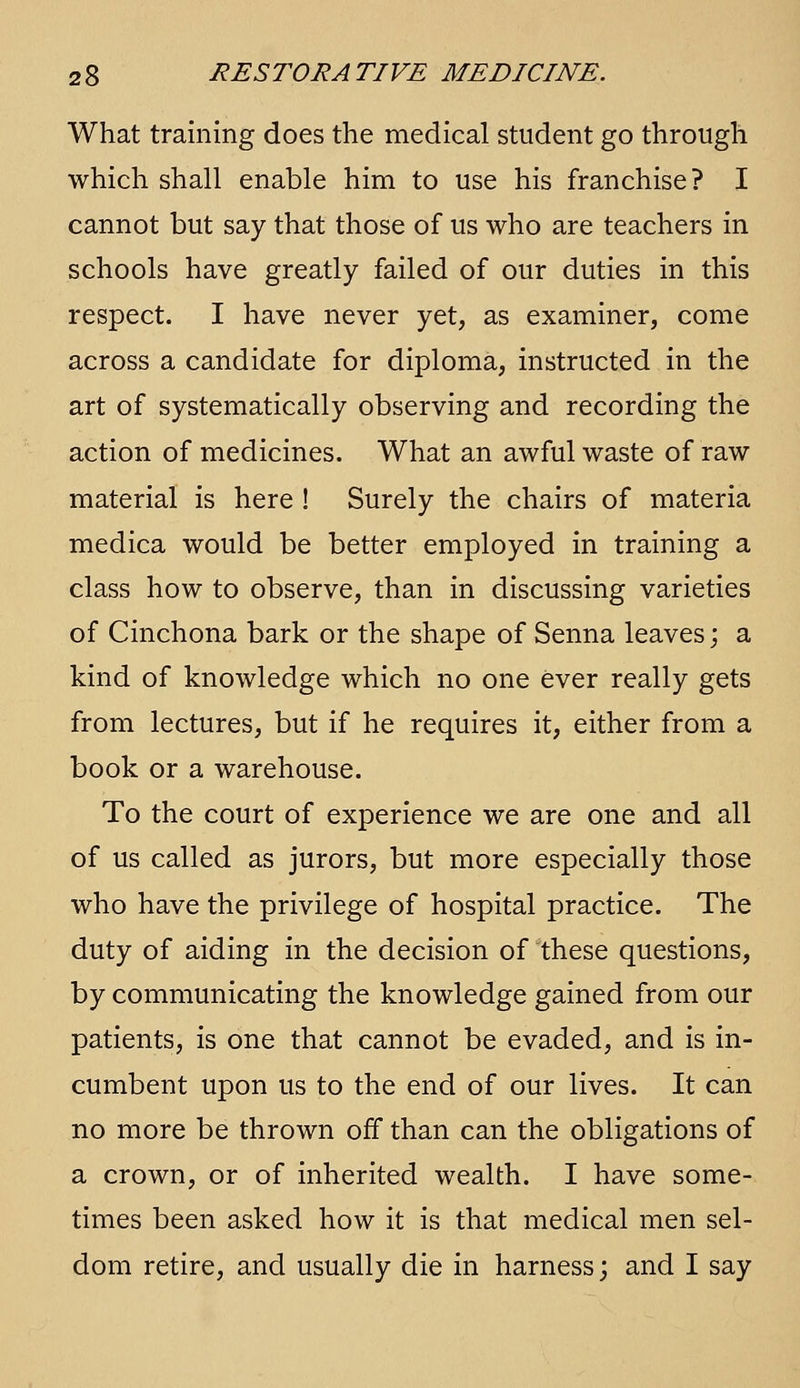 What training does the medical student go through which shall enable him to use his franchise? I cannot but say that those of us who are teachers in schools have greatly failed of our duties in this respect. I have never yet, as examiner, come across a candidate for diploma, instructed in the art of systematically observing and recording the action of medicines. What an awful waste of raw material is here ! Surely the chairs of materia medica would be better employed in training a class how to observe, than in discussing varieties of Cinchona bark or the shape of Senna leaves; a kind of knowledge which no one ever really gets from lectures, but if he requires it, either from a book or a warehouse. To the court of experience we are one and all of us called as jurors, but more especially those who have the privilege of hospital practice. The duty of aiding in the decision of these questions, by communicating the knowledge gained from our patients, is one that cannot be evaded, and is in- cumbent upon us to the end of our lives. It can no more be thrown off than can the obligations of a crown, or of inherited wealth. I have some- times been asked how it is that medical men sel- dom retire, and usually die in harness; and I say