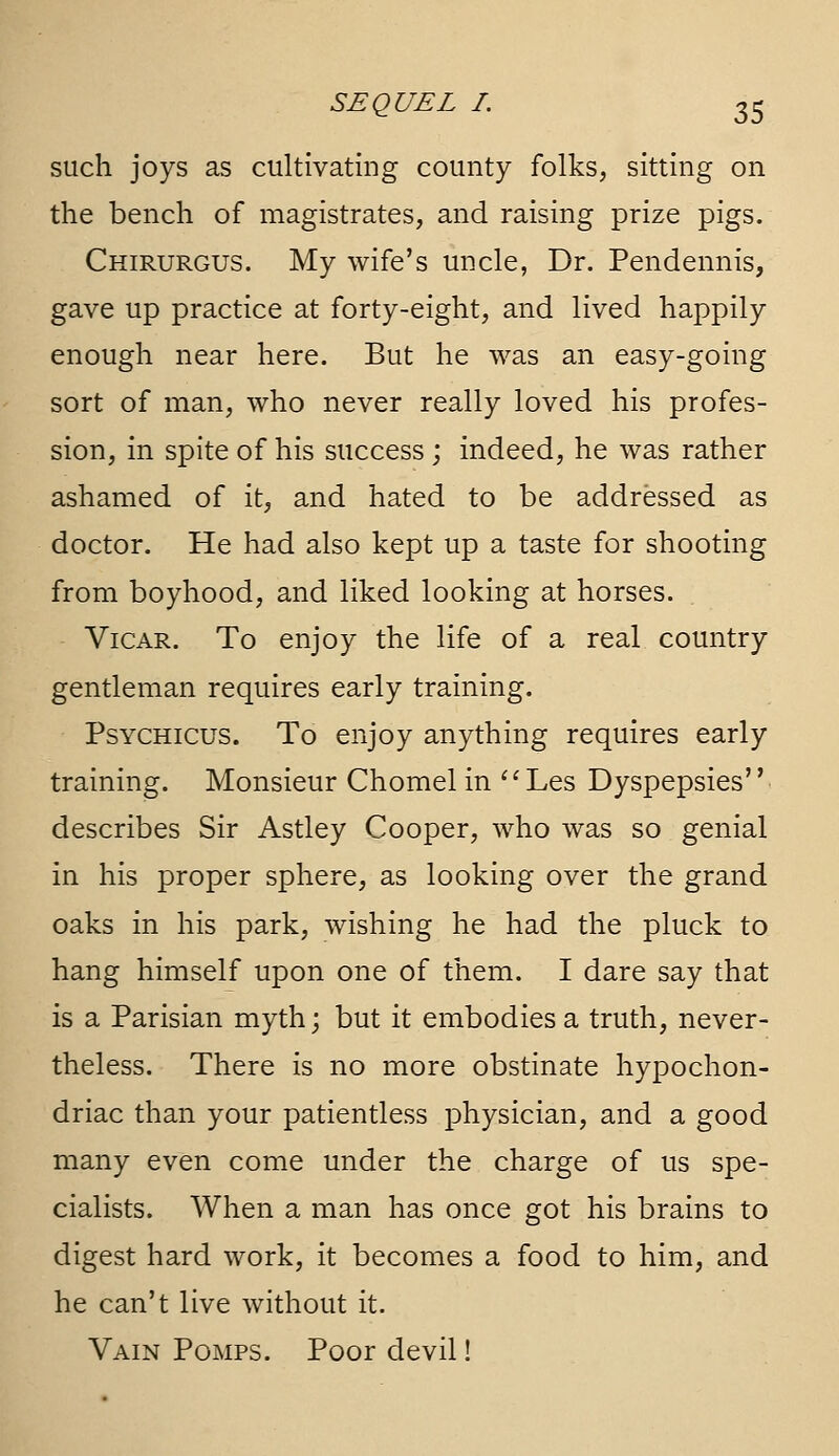 such joys as cultivating county folks, sitting on the bench of magistrates, and raising prize pigs. Chirurgus. My wife's uncle, Dr. Pendennis, gave up practice at forty-eight, and lived happily enough near here. But he was an easy-going sort of man, who never really loved his profes- sion, in spite of his success; indeed, he was rather ashamed of it, and hated to be addressed as doctor. He had also kept up a taste for shooting from boyhood, and liked looking at horses. Vicar. To enjoy the life of a real country gentleman requires early training. PsYCHicus. To enjoy anything requires early training. Monsieur Chomel in '' Les Dyspepsies'' describes Sir Astley Cooper, who was so genial in his proper sphere, as looking over the grand oaks in his park, wishing he had the pluck to hang himself upon one of them. I dare say that is a Parisian myth; but it embodies a truth, never- theless. There is no more obstinate hypochon- driac than your patientless physician, and a good many even come under the charge of us spe- cialists. When a man has once got his brains to digest hard work, it becomes a food to him, and he can't live without it. Vain Pomps. Poor devil!