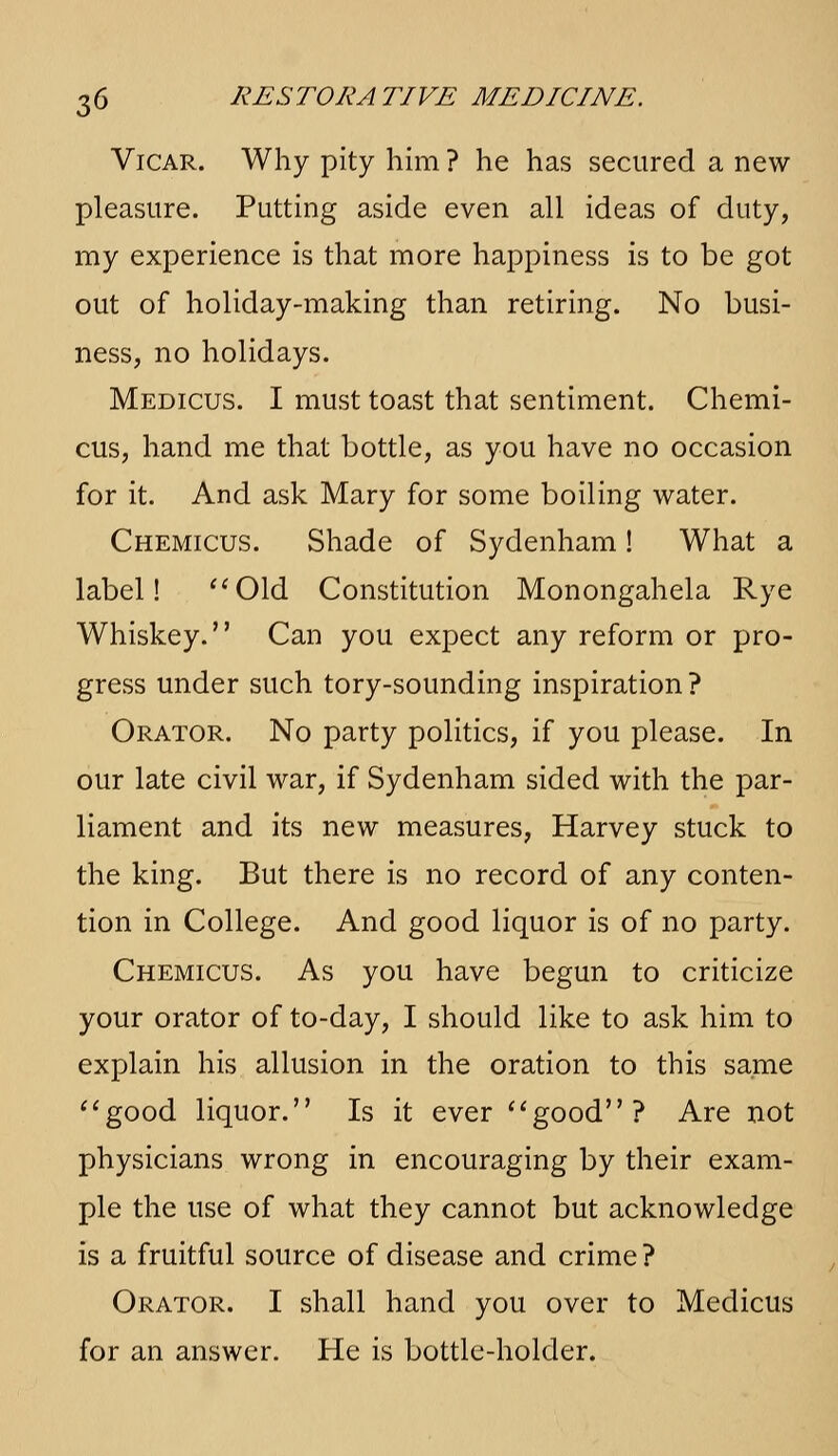 Vicar. Why pity him ? he has secured a new- pleasure. Putting aside even all ideas of duty, my experience is that more happiness is to be got out of holiday-making than retiring. No busi- ness, no holidays. Medicus. I must toast that sentiment. Chemi- cus, hand me that bottle, as you have no occasion for it. And ask Mary for some boiling water. Chemicus. Shade of Sydenham! What a label! '^Old Constitution Monongahela Rye Whiskey. Can you expect any reform or pro- gress under such tory-sounding inspiration? Orator. No party politics, if you please. In our late civil war, if Sydenham sided with the par- liament and its new measures, Harvey stuck to the king. But there is no record of any conten- tion in College. And good liquor is of no party. Chemicus. As you have begun to criticize your orator of to-day, I should like to ask him to explain his allusion in the oration to this same ''good liquor. Is it ever ''good? Are not physicians wrong in encouraging by their exam- ple the use of what they cannot but acknowledge is a fruitful source of disease and crime? Orator. I shall hand you over to Medicus for an answer. He is bottle-holder.